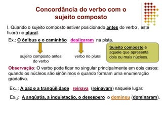 Concordância do verbo com o
sujeito composto
I. Quando o sujeito composto estiver posicionado antes do verbo , este
ficará no plural.
Ex.: O ônibus e o caminhão deslizaram na pista.
sujeito composto antes
do verbo
verbo no plural
Observação: O verbo pode ficar no singular principalmente em dois casos:
quando os núcleos são sinônimos e quando formam uma enumeração
gradativa.
Ex.1: A paz e a tranqüilidade reinava (reinavam) naquele lugar.
Ex.2: A angústia, a inquietação, o desespero o dominou (dominaram).
Sujeito composto é
aquele que apresenta
dois ou mais núcleos.
 