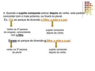 II. Quando o sujeito composto estiver depois do verbo, este poderá
concordar com o mais próximo, ou ficará no plural.
Ex.: Foi ao parque de diversão o filho, a mãe e o pai.
Verbo na 3ª pessoa
do singular, concordando
com o filho
sujeito composto
depois do verbo
Foram ao parque de diversão o filho, a mãe e o pai.
verbo na 3ª pessoa
do plural
sujeito composto
depois do verbo
 