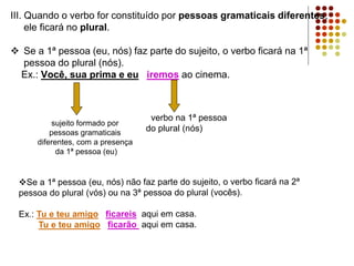 III. Quando o verbo for constituído por pessoas gramaticais diferentes,
ele ficará no plural.
 Se a 1ª pessoa (eu, nós) faz parte do sujeito, o verbo ficará na 1ª
pessoa do plural (nós).
Ex.: Você, sua prima e eu iremos ao cinema.
verbo na 1ª pessoa
do plural (nós)
sujeito formado por
pessoas gramaticais
diferentes, com a presença
da 1ª pessoa (eu)
 