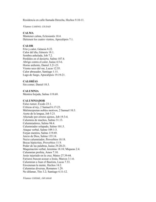 Residencia en calle llamada Derecha, Hechos 9.10-11.
Véanse CAMINO, CIUDAD
CALMA
Mantener calma, Eclesiastés 10.4.
Detienen los cuatro vientos, Apocalipsis 7.1.
CALOR
Frío y calor, Génesis 8.22.
Calor del día, Génesis 18.1.
Sombra anhelada, Job 7.2.
Perdidos en el desierto, Salmo 107.4.
Abrigo contra el calor, Isaías 4.5-6.
Horno ardiente, Daniel 3.21-23.
Viento seco del sur, Lucas 12.55.
Calor abrasador, Santiago 1.11.
Lago de fuego, Apocalipsis 19.19-21.
CALORÍAS
Sin comer, Daniel 10.3.
CALUMNIA
Mentira forjada, Salmo 119.69.
CALUMNIADOR
Falso rumor, Éxodo 23.1.
Críticas al rey, 2 Samuel 6.17-23.
Malinterpretan nobles motivos, 2 Samuel 10.3.
Azote de la lengua, Job 5.21.
Afectado por errores ajenos, Job 19.3-4.
Calumnia de muchos, Salmo 31.13.
Calumniadores, Salmo 94.4.
Calumniador solapado, Salmo 101.5.
Ataque verbal, Salmo 109.1-3.
Forjan mentira, Salmo 119.69.
Juicio de Dios, Salmo 135.14.
Necio calumniador, Proverbios 10.18.
Bocas hipócritas, Proverbios 11.9.
Poder de las palabras, Isaías 29.20-21.
Maquinación verbal, Jeremías 18.18; Miqueas 2.4.
Calumnian profeta, Amos 7.10.
Jesús injuriado en la cruz, Mateo 27.39-44.
Fariseos buscan acusar a Jesús, Marcos 3.1-6.
Calumnian a Juan el Bautista, Lucas 7.33.
Envenenan la mente, Hechos 14.2.
Calumnias diversas, Romanos 1.29.
No difamar, Tito 3.2; Santiago 4.11-12.
Véanse CHISME, DIFAMAR
 