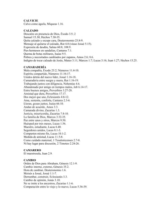CALVICIE
Calvo como águila, Miqueas 1.16.
CALZADO
Descalzo en presencia de Dios, Éxodo 3.5; 2
Samuel 15.30; Hechos 7.30-35.
Quita calzado y escupe cara, Deuteronomio 25.8-9.
Mensaje al quitarse el calzado, Rut 4.8 (véase Josué 5.15).
Expresión de desdén, Salmo 60.8; 108.9.
Pies hermosos en sandalias, Cantares 7.1.
Quema de botas militares, Isaías 9.5.
Pobres y necesitados cambiados por zapatos, Amos 2.6; 8.6.
Indigno de tocar calzado de Jesús, Mateo 3.11; Marcos 1.7; Lucas 3.16; Juan 1.27; Hechos 13.25.
CAMARADERÍA
Mala compañía, Éxodo 23.2; Números 11.4-10.
Espíritu compartido, Números 11.16-17.
Unidos detrás del nuevo líder, Josué 1.16-18.
Camaradería entre suegra y nuera, Rut 1.16-19.
Trabajando juntos con diligencia, Nehemías 4.6.
Abandonado por amigo en tiempos malos, Job 6.14-17.
Entre buenos amigos, Proverbios 3.27-28.
Amistad que dura, Proverbios 17.17.
Dos mejor que uno, Eclesiastés 4.8-12.
Ama, sustenta, conforta, Cantares 2.3-6.
Lloran, gozan juntos, Isaías 66.10.
Andan de acuerdo, Amos 3.3.
Camarada divino, Zacarías 1.3.
Justicia, misericordia, Zacarías 7.8-10.
La familia de Dios, Marcos 3.32-35.
Paz entre unos y otros, Marcos 9.50.
Huésped por tres meses, Lucas 1.56.
Maestro, estudiante, Lucas 6.40.
Seguidores unidos, Lucas 8.1-3.
Comparten mismo fin, Lucas 10.1-2.
Medida de amistad, Lucas 11.5-8.
Como cuidado maternal, 1 Tesalonicenses 2.7-8.
Ni hay lugar para discusión, 2 Timoteo 2.24-26.
CAMARERO
El maestresala, Juan 2.9.
CAMBIO
Orden de Dios para Abraham, Génesis 12.1-9.
Cambio interno, externo, Génesis 35.2.
Hora de cambiar, Deuteronomio 1.6.
Moisés a Josué, Josué 1.1-7.
Derrumbar, construir, Eclesiastés 3.3.
Cambio de opinión, Jonás 3.10.
No se imite a los ancestros, Zacarías 1.1-6.
Comparación entre lo viejo y lo nuevo, Lucas 5.36-39.
 