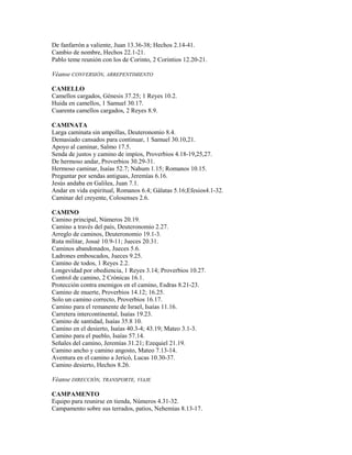 De fanfarrón a valiente, Juan 13.36-38; Hechos 2.14-41.
Cambio de nombre, Hechos 22.1-21.
Pablo teme reunión con los de Corinto, 2 Corintios 12.20-21.
Véanse CONVERSIÓN, ARREPENTIMIENTO
CAMELLO
Camellos cargados, Génesis 37.25; 1 Reyes 10.2.
Huida en camellos, 1 Samuel 30.17.
Cuarenta camellos cargados, 2 Reyes 8.9.
CAMINATA
Larga caminata sin ampollas, Deuteronomio 8.4.
Demasiado cansados para continuar, 1 Samuel 30.10,21.
Apoyo al caminar, Salmo 17.5.
Senda de justos y camino de impíos, Proverbios 4.18-19,25,27.
De hermoso andar, Proverbios 30.29-31.
Hermoso caminar, Isaías 52.7; Nahum 1.15; Romanos 10.15.
Preguntar por sendas antiguas, Jeremías 6.16.
Jesús andaba en Galilea, Juan 7.1.
Andar en vida espiritual, Romanos 6.4; Gálatas 5.16;Efesios4.1-32.
Caminar del creyente, Colosenses 2.6.
CAMINO
Camino principal, Números 20.19.
Camino a través del país, Deuteronomio 2.27.
Arreglo de caminos, Deuteronomio 19.1-3.
Ruta militar, Josué 10.9-11; Jueces 20.31.
Caminos abandonados, Jueces 5.6.
Ladrones emboscados, Jueces 9.25.
Camino de todos, 1 Reyes 2.2.
Longevidad por obediencia, 1 Reyes 3.14; Proverbios 10.27.
Control de camino, 2 Crónicas 16.1.
Protección contra enemigos en el camino, Esdras 8.21-23.
Camino de muerte, Proverbios 14.12; 16.25.
Solo un camino correcto, Proverbios 16.17.
Camino para el remanente de Israel, Isaías 11.16.
Carretera intercontinental, Isaías 19.23.
Camino de santidad, Isaías 35.8 10.
Camino en el desierto, Isaías 40.3-4; 43.19; Mateo 3.1-3.
Camino para el pueblo, Isaías 57.14.
Señales del camino, Jeremías 31.21; Ezequiel 21.19.
Camino ancho y camino angosto, Mateo 7.13-14.
Aventura en el camino a Jericó, Lucas 10.30-37.
Camino desierto, Hechos 8.26.
Véanse DIRECCIÓN, TRANSPORTE, VIAJE
CAMPAMENTO
Equipo para reunirse en tienda, Números 4.31-32.
Campamento sobre sus terrados, patios, Nehemías 8.13-17.
 