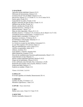 CAPACIDAD
Agricultor pierde habilidad, Génesis 4.9-12.
Fabricante de herramientas, Génesis 4.22.
Construcción de Torre de Babel, Génesis 11.1-9.
Don divino, Génesis 31.1-5; Éxodo 31.1-5; 35.35; Isaías 54.16.
Sastres aptos, Éxodo 28.3.
Capacidad de los judíos, Éxodo 1.6-10.
Regalos especiales de parte de Dios, Éxodo 31.1-5.
Sabiduría que da Dios, Éxodo 36.1.
Diseño y producción, Éxodo 38.23.
Eliminan herreros, 1 Samuel 13.19.
Diestro artesano, 1 Reyes 7.14.
Mano de obra importada, 2 Reyes 25.11-12.
Hombres diestros, 1 Crónicas 5.18; 2 Crónicas 34.12; Daniel 1.4,17; 9.22.
Variedad de buenos profesionales, 1 Crónicas 22.15.
Hombre hábil y entendido, 2 Crónicas 2.13.
Ingenieros inventores, 2 Crónicas 26.15.
Su habilidad es ridiculizada, Nehemías 4.1 -3.
Incapaces, Eclesiastés 10.6.
La victoria no es para los más hábiles, Eclesiastés 9.11.
Lo que Dios requiere, Él lo provee, Isaías 2.3.
Más que habilidad para vencer, Isaías 25.11.
Artífices avergonzados, Isaías 44.11.
Alfarero, Jeremías 18.4.
Caen rápidos y valientes, Jeremías 46.6.
Hábil tripulación, Ezequiel 27.8-9.
Elección de candidatos para funciones gubernamentales, Daniel 1.3-5.
Capacidad para el mal, Miqueas 2.1.
Intenta comprar habilidad espiritual, Hechos 8.18-23.
Origen de las habilidades, Efesios 6.10-18.
Cristo calificado como Salvador, Rey, Colosenses 1.15-20.
Preparado para triunfar como creyente, Hebreos 13.20-21.
Elogio para hábil, Hebreos 3.3.
Expertos en maldad, 2 Pedro 2.14.
Véanse ATLETISMO, TALENTO.
CAPELLÁN
El rol del capellán en la batalla, Deuteronomio 20.1-4.
CAPRICHO
Cambios de plan, 2 Corintios 1.17.
Miembros caprichosos, 1 Juan 2.19.
CAPTAR Véase DESCIFRAR.
CARA
Hablar cara a cara, 2 Juan 12; 3 Juan 13-14.
CARÁCTER
Hombre intachable, Génesis 6.9.
 