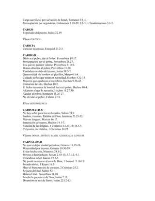 Carga sacrificial por salvación de Israel, Romanos 9.1-4.
Preocupación por seguidores, Colosenses 1.28-29; 2.1-5; 1 Tesalonicenses 3.1-5.
CARGO
Expulsado del puesto, Isaías 22.19.
Véase POLÍTICA
CARICIA
Caricias lujuriosas, Ezequiel 23.2-3.
CARIDAD
Dádiva al pobre, dar al Señor, Proverbios 19.17.
Preocupación por el pobre, Proverbios 28.27.
Los que no pueden valerse, Proverbios 31.8-9.
Brazos abiertos al pobre, Proverbios 31.20.
Verdadero sentido del ayuno, Isaías 58.3-7.
Generosidad sin bombos ni platillos, Mateo 6.1-4.
Cuidado de los que están en necesidad, Hechos 4.32-35.
Mujeres que ayudaron a los pobres, Hechos 9.36-42.
Centurión devoto, Hechos 10.2.
El Señor reconoce la bondad hacia el pobre, Hechos 10.4.
Alcanzar al que lo necesita, Hechos 11.27-30.
Ayudar al pobre, Romanos 15.26-27.
No olvidar al pobre, Calatas 2.10.
Véase BENEVOLENCIA
CARISMATICO
No hay señal para los rechazados, Salmo 74.9.
Sueños, visiones, Palabra de Dios, Jeremías 23.25-32.
Nuevas lenguas, Marcos 16.17.
Imposición de manos, Hechos 19.1-7.
Función de las lenguas, 1 Corintios 12.27-31; 14.1,5.
Creyentes, incrédulos, 1 Corintios 14.22.
Véanse DONES, ESPÍRITU SANTO, GLOSOLALIA, LENGUAS
CARNALIDAD
No quiere dejar ciudad pecadora, Génesis 19.15-16.
Maternidad por incesto, Génesis 19.30-38.
Evitar hechicería, Números 24.1-2.
Prestos a desobedecer, Jueces 2.10-13; 3.7,12; 4.1.
Concubina infiel, Jueces 19.1-3.
No puede acercarse al arca de Dios, 1 Samuel 5.10-11.
Pecado trivial, 1 Reyes 16.31.
Hace el bien pero no de corazón, 2 Crónicas 25.2.
Se jacta del mal, Salmo 52.1.
Desea el mal, Proverbios 21.10.
Prueba la paciencia de Dios, Isaías 7.13.
Diversión en vez de llanto, Isaías 22.12-13.
 