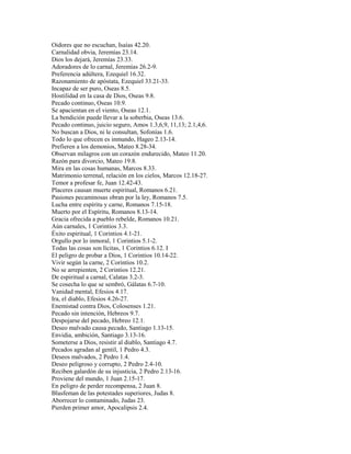 Oidores que no escuchan, Isaías 42.20.
Carnalidad obvia, Jeremías 23.14.
Dios los dejará, Jeremías 23.33.
Adoradores de lo carnal, Jeremías 26.2-9.
Preferencia adúltera, Ezequiel 16.32.
Razonamiento de apóstata, Ezequiel 33.21-33.
Incapaz de ser puro, Oseas 8.5.
Hostilidad en la casa de Dios, Oseas 9.8.
Pecado continuo, Oseas 10.9.
Se apacientan en el viento, Oseas 12.1.
La bendición puede llevar a la soberbia, Oseas 13.6.
Pecado continuo, juicio seguro, Amos 1.3,6,9, 11,13; 2.1,4,6.
No buscan a Dios, ni le consultan, Sofonías 1.6.
Todo lo que ofrecen es inmundo, Hageo 2.13-14.
Prefieren a los demonios, Mateo 8.28-34.
Observan milagros con un corazón endurecido, Mateo 11.20.
Razón para divorcio, Mateo 19.8.
Mira en las cosas humanas, Marcos 8.33.
Matrimonio terrenal, relación en los cielos, Marcos 12.18-27.
Temor a profesar fe, Juan 12.42-43.
Placeres causan muerte espiritual, Romanos 6.21.
Pasiones pecaminosas obran por la ley, Romanos 7.5.
Lucha entre espíritu y carne, Romanos 7.15-18.
Muerto por el Espíritu, Romanos 8.13-14.
Gracia ofrecida a pueblo rebelde, Romanos 10.21.
Aún carnales, 1 Corintios 3.3.
Éxito espiritual, 1 Corintios 4.1-21.
Orgullo por lo inmoral, 1 Corintios 5.1-2.
Todas las cosas son lícitas, 1 Corintios 6.12. I
El peligro de probar a Dios, 1 Corintios 10.14-22.
Vivir según la carne, 2 Corintios 10.2.
No se arrepienten, 2 Corintios 12.21.
De espiritual a carnal, Calatas 3.2-3.
Se cosecha lo que se sembró, Gálatas 6.7-10.
Vanidad mental, Efesios 4.17.
Ira, el diablo, Efesios 4.26-27.
Enemistad contra Dios, Colosenses 1.21.
Pecado sin intención, Hebreos 9.7.
Despojarse del pecado, Hebreo 12.1.
Deseo malvado causa pecado, Santiago 1.13-15.
Envidia, ambición, Santiago 3.13-16.
Someterse a Dios, resistir al diablo, Santiago 4.7.
Pecados agradan al gentil, 1 Pedro 4.3.
Deseos malvados, 2 Pedro 1.4.
Deseo peligroso y corrupto, 2 Pedro 2.4-10.
Reciben galardón de su injusticia, 2 Pedro 2.13-16.
Proviene del mundo, 1 Juan 2.15-17.
En peligro de perder recompensa, 2 Juan 8.
Blasfeman de las potestades superiores, Judas 8.
Aborrecer lo contaminado, Judas 23.
Pierden primer amor, Apocalipsis 2.4.
 