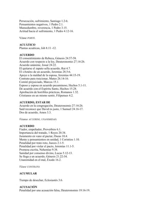 Persecución, sufrimiento, Santiago 1.2-6.
Pensamientos negativos, 1 Pedro 2.1.
Mansedumbre, reverencia, 1 Pedro 3.15.
Actitud hacia el sufrimiento, 1 Pedro 4.12-16.
Véase PORTE.
ACUÁTICO
Plantas acuáticas, Job 8.11 -12.
ACUERDO
El consentimiento de Rebeca, Génesis 24.57-58.
Acuerdo con respecto a la ley, Deuteronomio 27.14-26.
Acuerdo unánime, Josué 24.22.
El quitarse el zapato sella acuerdo, Rut 4.7.
El «Amén» de un acuerdo, Jeremías 28.5-6.
Apoyo a la maldad de la esposa, Jeremías 44.15-19.
Contrato para traicionar, Mateo 26.14-16.
Comité prejuiciado, Marcos 15.1.
Esposo y esposa en acuerdo pecaminoso, Hechos 5.1-11.
De acuerdo con el Espíritu Santo, Hechos 15.28.
Aprobación de horribles prácticas, Romanos 1.32.
Cristianos en un mismo sentir, Filipenses 4.2.
ACUERDO, ESTAR DE
Acuerdo en la congregación, Deuteronomio 27.14-26.
Saúl reconoce que David es justo, 1 Samuel 24.16-17.
Dos de acuerdo, Amos 3.3.
Véanse ACUERDO, UNANIMIDAD.
ACUERDO
Fiador, empeñador, Proverbios 6.1.
Importancia del tratado, 1 Reyes 20.34.
Juramento en vano al pactar, Oseas 10.4.
Mente y pensamientos en unidad, 1 Corintios 1.10.
Penalidad por trato roto, Jueces 2.1-5.
Penalidad por violar el pacto, Jeremías 11.1-5.
Promesa escrita, Nehemías 9.38.
Sanidad por consenso divino, Lucas 5.12-13.
Se llega a un acuerdo, Génesis 21.22-34.
Unanimidad en el mal, Éxodo 16.2.
Véase CONTRATO.
ACUMULAR
Tiempo de desechar, Eclesiastés 3.6.
ACUSACIÓN
Penalidad por una acusación falsa, Deuteronomio 19.16-19.
 