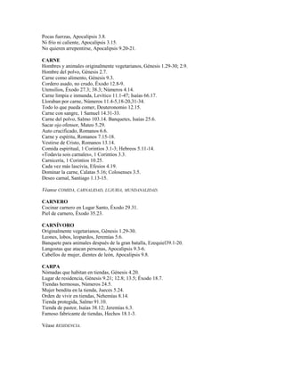 Pocas fuerzas, Apocalipsis 3.8.
Ni frío ni caliente, Apocalipsis 3.15.
No quieren arrepentirse, Apocalipsis 9.20-21.
CARNE
Hombres y animales originalmente vegetarianos, Génesis 1.29-30; 2.9.
Hombre del polvo, Génesis 2.7.
Carne como alimento, Génesis 9.3.
Cordero asado, no crudo, Éxodo 12.8-9.
Utensilios, Éxodo 27.3; 38.3; Números 4.14.
Carne limpia e inmunda, Levítico 11.1-47; Isaías 66.17.
Lloraban por carne, Números 11.4-5,18-20,31-34.
Todo lo que pueda comer, Deuteronomio 12.15.
Carne con sangre, 1 Samuel 14.31-33.
Carne del polvo, Salmo 103.14. Banquetes, Isaías 25.6.
Sacar ojo ofensor, Mateo 5.29.
Auto crucificado, Romanos 6.6.
Carne y espíritu, Romanos 7.15-18.
Vestirse de Cristo, Romanos 13.14.
Comida espiritual, 1 Corintios 3.1-3; Hebreos 5.11-14.
«Todavía sois carnales», 1 Corintios 3.3.
Carnicería, 1 Corintios 10.25.
Cada vez más lascivia, Efesios 4.19.
Dominar la carne, Calatas 5.16; Colosenses 3.5.
Deseo carnal, Santiago 1.13-15.
Véanse COMIDA, CARNALIDAD, LUJURIA, MUNDANALIDAD.
CARNERO
Cocinar carnero en Lugar Santo, Éxodo 29.31.
Piel de carnero, Éxodo 35.23.
CARNÍVORO
Originalmente vegetarianos, Génesis 1.29-30.
Leones, lobos, leopardos, Jeremías 5.6.
Banquete para animales después de la gran batalla, Ezequiel39.1-20.
Langostas que atacan personas, Apocalipsis 9.3-6.
Cabellos de mujer, dientes de león, Apocalipsis 9.8.
CARPA
Nómadas que habitan en tiendas, Génesis 4.20.
Lugar de residencia, Génesis 9.21; 12.8; 13.5; Éxodo 18.7.
Tiendas hermosas, Números 24.5.
Mujer bendita en la tienda, Jueces 5.24.
Orden de vivir en tiendas, Nehemías 8.14.
Tienda protegida, Salmo 91.10.
Tienda de pastor, Isaías 38.12; Jeremías 6.3.
Famoso fabricante de tiendas, Hechos 18.1-3.
Véase RESIDENCIA.
 