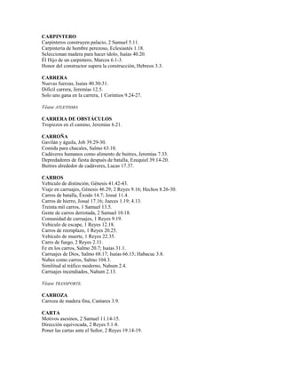 CARPINTERO
Carpinteros construyen palacio, 2 Samuel 5.11.
Carpintería de hombre perezoso, Eclesiastés 1.18.
Seleccionan madera para hacer ídolo, Isaías 40.20.
Él Hijo de un carpintero, Marcos 6.1-3.
Honor del constructor supera la construcción, Hebreos 3.3.
CARRERA
Nuevas fuerzas, Isaías 40.30-31.
Difícil carrera, Jeremías 12.5.
Solo uno gana en la carrera, 1 Corintios 9.24-27.
Véase ATLETISMO.
CARRERA DE OBSTÁCULOS
Tropiezos en el camino, Jeremías 6.21.
CARROÑA
Gavilán y águila, Job 39.29-30.
Comida para chacales, Salmo 63.10.
Cadáveres humanos como alimento de buitres, Jeremías 7.33.
Depredadores de fiesta después de batalla, Ezequiel 39.14-20.
Buitres alrededor de cadáveres, Lucas 17.37.
CARROS
Vehículo de distinción, Génesis 41.42-43.
Viaje en carruajes, Génesis 46.29; 2 Reyes 9.16; Hechos 8.26-30.
Carros de batalla, Éxodo 14.7; Josué 11.4.
Carros de hierro, Josué 17.16; Jueces 1.19; 4.13.
Treinta mil carros, 1 Samuel 13.5.
Gente de carros derrotada, 2 Samuel 10.18.
Comunidad de carruajes, 1 Reyes 9.19.
Vehículo de escape, 1 Reyes 12.18.
Carros de reemplazo, 1 Reyes 20.25.
Vehículo de muerte, 1 Reyes 22.35.
Carro de fuego, 2 Reyes 2.11.
Fe en los carros, Salmo 20.7; Isaías 31.1.
Carruajes de Dios, Salmo 68.17; Isaías 66.15; Habacuc 3.8.
Nubes como carros, Salmo 104.3.
Similitud al tráfico moderno, Nahum 2.4.
Carruajes incendiados, Nahum 2.13.
Véase TRANSPORTE.
CARROZA
Carroza de madera fina, Cantares 3.9.
CARTA
Motivos asesinos, 2 Samuel 11.14-15.
Dirección equivocada, 2 Reyes 5.1-8.
Poner las cartas ante el Señor, 2 Reyes 19.14-19.
 