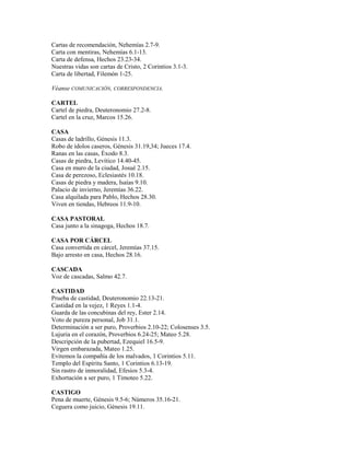 Cartas de recomendación, Nehemías 2.7-9.
Carta con mentiras, Nehemías 6.1-13.
Carta de defensa, Hechos 23.23-34.
Nuestras vidas son cartas de Cristo, 2 Corintios 3.1-3.
Carta de libertad, Filemón 1-25.
Véanse COMUNICACIÓN, CORRESPONDENCIA.
CARTEL
Cartel de piedra, Deuteronomio 27.2-8.
Cartel en la cruz, Marcos 15.26.
CASA
Casas de ladrillo, Génesis 11.3.
Robo de ídolos caseros, Génesis 31.19,34; Jueces 17.4.
Ranas en las casas, Éxodo 8.3.
Casas de piedra, Levítico 14.40-45.
Casa en muro de la ciudad, Josué 2.15.
Casa de perezoso, Eclesiastés 10.18.
Casas de piedra y madera, Isaías 9.10.
Palacio de invierno, Jeremías 36.22.
Casa alquilada para Pablo, Hechos 28.30.
Viven en tiendas, Hebreos 11.9-10.
CASA PASTORAL
Casa junto a la sinagoga, Hechos 18.7.
CASA POR CÁRCEL
Casa convertida en cárcel, Jeremías 37.15.
Bajo arresto en casa, Hechos 28.16.
CASCADA
Voz de cascadas, Salmo 42.7.
CASTIDAD
Prueba de castidad, Deuteronomio 22.13-21.
Castidad en la vejez, 1 Reyes 1.1-4.
Guarda de las concubinas del rey, Ester 2.14.
Voto de pureza personal, Job 31.1.
Determinación a ser puro, Proverbios 2.10-22; Colosenses 3.5.
Lujuria en el corazón, Proverbios 6.24-25; Mateo 5.28.
Descripción de la pubertad, Ezequiel 16.5-9.
Virgen embarazada, Mateo 1.25.
Evitemos la compañía de los malvados, 1 Corintios 5.11.
Templo del Espíritu Santo, 1 Corintios 6.13-19.
Sin rastro de inmoralidad, Efesios 5.3-4.
Exhortación a ser puro, 1 Timoteo 5.22.
CASTIGO
Pena de muerte, Génesis 9.5-6; Números 35.16-21.
Ceguera como juicio, Génesis 19.11.
 