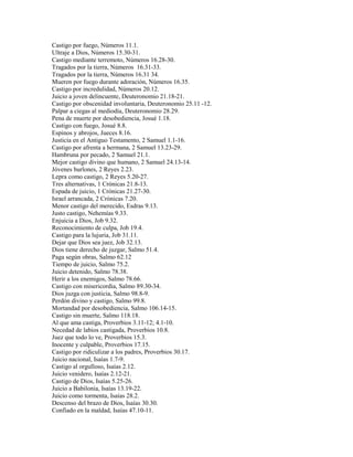 Castigo por fuego, Números 11.1.
Ultraje a Dios, Números 15.30-31.
Castigo mediante terremoto, Números 16.28-30.
Tragados por la tierra, Números 16.31-33.
Tragados por la tierra, Números 16.31 34.
Mueren por fuego durante adoración, Números 16.35.
Castigo por incredulidad, Números 20.12.
Juicio a joven delincuente, Deuteronomio 21.18-21.
Castigo por obscenidad involuntaria, Deuteronomio 25.11 -12.
Palpar a ciegas al mediodía, Deuteronomio 28.29.
Pena de muerte por desobediencia, Josué 1.18.
Castigo con fuego, Josué 8.8.
Espinos y abrojos, Jueces 8.16.
Justicia en el Antiguo Testamento, 2 Samuel 1.1-16.
Castigo por afrenta a hermana, 2 Samuel 13.23-29.
Hambruna por pecado, 2 Samuel 21.1.
Mejor castigo divino que humano, 2 Samuel 24.13-14.
Jóvenes burlones, 2 Reyes 2.23.
Lepra como castigo, 2 Reyes 5.20-27.
Tres alternativas, 1 Crónicas 21.8-13.
Espada de juicio, 1 Crónicas 21.27-30.
Israel arrancada, 2 Crónicas 7.20.
Menor castigo del merecido, Esdras 9.13.
Justo castigo, Nehemías 9.33.
Enjuicia a Dios, Job 9.32.
Reconocimiento de culpa, Job 19.4.
Castigo para la lujuria, Job 31.11.
Dejar que Dios sea juez, Job 32.13.
Dios tiene derecho de juzgar, Salmo 51.4.
Paga según obras, Salmo 62.12
Tiempo de juicio, Salmo 75.2.
Juicio detenido, Salmo 78.38.
Herir a los enemigos, Salmo 78.66.
Castigo con misericordia, Salmo 89.30-34.
Dios juzga con justicia, Salmo 98.8-9.
Perdón divino y castigo, Salmo 99.8.
Mortandad por desobediencia, Salmo 106.14-15.
Castigo sin muerte, Salmo 118.18.
Al que ama castiga, Proverbios 3.11-12; 4.1-10.
Necedad de labios castigada, Proverbios 10.8.
Juez que todo lo ve, Proverbios 15.3.
Inocente y culpable, Proverbios 17.15.
Castigo por ridiculizar a los padres, Proverbios 30.17.
Juicio nacional, Isaías 1.7-9.
Castigo al orgulloso, Isaías 2.12.
Juicio venidero, Isaías 2.12-21.
Castigo de Dios, Isaías 5.25-26.
Juicio a Babilonia, Isaías 13.19-22.
Juicio como tormenta, Isaías 28.2.
Descenso del brazo de Dios, Isaías 30.30.
Confiado en la maldad, Isaías 47.10-11.
 