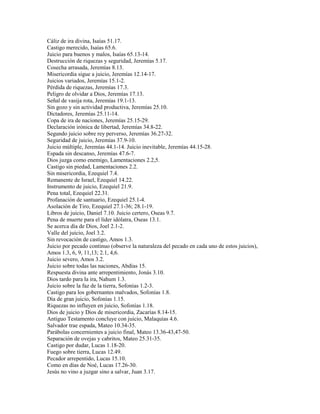 Cáliz de ira divina, Isaías 51.17.
Castigo merecido, Isaías 65.6.
Juicio para buenos y malos, Isaías 65.13-14.
Destrucción de riquezas y seguridad, Jeremías 5.17.
Cosecha arrasada, Jeremías 8.13.
Misericordia sigue a juicio, Jeremías 12.14-17.
Juicios variados, Jeremías 15.1-2.
Pérdida de riquezas, Jeremías 17.3.
Peligro de olvidar a Dios, Jeremías 17.13.
Señal de vasija rota, Jeremías 19.1-13.
Sin gozo y sin actividad productiva, Jeremías 25.10.
Dictadores, Jeremías 25.11-14.
Copa de ira de naciones, Jeremías 25.15-29.
Declaración irónica de libertad, Jeremías 34.8-22.
Segundo juicio sobre rey perverso, Jeremías 36.27-32.
Seguridad de juicio, Jeremías 37.9-10.
Juicio múltiple, Jeremías 44.1-14. Juicio inevitable, Jeremías 44.15-28.
Espada sin descanso, Jeremías 47.6-7.
Dios juzga como enemigo, Lamentaciones 2.2,5.
Castigo sin piedad, Lamentaciones 2.2.
Sin misericordia, Ezequiel 7.4.
Remanente de Israel, Ezequiel 14.22.
Instrumento de juicio, Ezequiel 21.9.
Pena total, Ezequiel 22.31.
Profanación de santuario, Ezequiel 25.1-4.
Asolación de Tiro, Ezequiel 27.1-36; 28.1-19.
Libros de juicio, Daniel 7.10. Juicio certero, Oseas 9.7.
Pena de muerte para el líder idólatra, Oseas 13.1.
Se acerca día de Dios, Joel 2.1-2.
Valle del juicio, Joel 3.2.
Sin revocación de castigo, Amos 1.3.
Juicio por pecado continuo (observe la naturaleza del pecado en cada uno de estos juicios),
Amos 1.3, 6, 9, 11,13; 2.1, 4,6.
Juicio severo, Amos 3.2.
Juicio sobre todas las naciones, Abdías 15.
Respuesta divina ante arrepentimiento, Jonás 3.10.
Dios tardo para la ira, Nahum 1.3.
Juicio sobre la faz de la tierra, Sofonías 1.2-3.
Castigo para los gobernantes malvados, Sofonías 1.8.
Día de gran juicio, Sofonías 1.15.
Riquezas no influyen en juicio, Sofonías 1.18.
Dios de juicio y Dios de misericordia, Zacarías 8.14-15.
Antiguo Testamento concluye con juicio, Malaquías 4.6.
Salvador trae espada, Mateo 10.34-35.
Parábolas concernientes a juicio final, Mateo 13.36-43,47-50.
Separación de ovejas y cabritos, Mateo 25.31-35.
Castigo por dudar, Lucas 1.18-20.
Fuego sobre tierra, Lucas 12.49.
Pecador arrepentido, Lucas 15.10.
Como en días de Noé, Lucas 17.26-30.
Jesús no vino a juzgar sino a salvar, Juan 3.17.
 