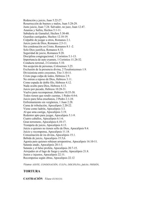 Redención y juicio, Juan 5.22-27.
Resurrección de buenos y malos, Juan 5.28-29.
Justo juicio, Juan 7.24. Salvador, no juez, Juan 12.47.
Ananías y Safira, Hechos 5.1-11.
Sabiduría de Gamaliel, Hechos 5.30-40.
Guardias castigados, Hechos 12.18-19.
Culpable de juzgar a otros, Romanos 2.1.
Juicio justo de Dios, Romanos 2.5-11.
Sin condenación en Cristo, Romanos 8.1 -2.
Solo Dios justifica, Romanos 8.33.
Seguridad de juicio, Romanos 9.28.
Disciplina congregacional, 1 Corintios 5.1-13.
Importancia de auto examen, 1 Corintios 11.28-32.
Conducta terrenal, 2 Corintios 5.10.
Sin acepción de personas, Colosenses 3.25.
Exclusión de la presencia divina, 2 Tesalonicenses 1.9.
Divisionista entre creyentes, Tito 3.10-11.
Cristo paga culpa de todos, Hebreos 2.9.
No entran a reposo de Dios, Hebreos 3.11.
Como espada de doble filo, Hebreos 4.12.
Nada oculto para Dios, Hebreos 4.13.
Juicio por pecado, Hebreos 10.28-31.
Vuelve para recompensar, Hebreos 10.35-38.
Todos tienen que rendir cuentas, 1 Pedro 4.4-6.
Juicio para falsa enseñanza, 2 Pedro 2.1-10.
Enfrentamiento sin vergüenza, 1 Juan 2.28.
Cama de tribulación, Apocalipsis 2.20-22.
Viene como ladrón, Apocalipsis 3.3.
Al que ama castiga, Apocalipsis 3.19.
Redentor apto para juzgar, Apocalipsis 5.1-9.
Cuatro caballos, Apocalipsis 6.1-6.
Gran terremoto, Apocalipsis 6.10-17.
Trompeta de juicio, Apocalipsis 8.13.
Juicio a quienes no tienen sello de Dios, Apocalipsis 9.4.
Juicio y recompensa, Apocalipsis 11.18.
Consumación de ira divina, Apocalipsis 15.1.
Bebida de juicio, Apocalipsis 15.5,6.
Agonía para quienes rehúsan arrepentirse, Apocalipsis 16.10-11.
Satanás atado, Apocalipsis 20.1-3.
Satanás y el falso profeta, Apocalipsis 20.7-15.
Arrojados en el lago de fuego y azufre, Apocalipsis 21.8.
Justos e injustos, Apocalipsis 22.11.
Recompensa según obras, Apocalipsis 22.12
Véanse AZOTE, CONDENACIÓN, CULPA, DISCIPLINA, juicio, PRISIÓN,
TORTURA
CASTRACIÓN Véase EUNUCO.
 