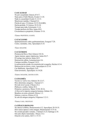 CASUALIDAD
No por casualidad, Génesis 45.4-7.
Nana para el bebé Moisés, Éxodo 2.1-10.
Nada es casualidad, Éxodo 21.12-13.
Muerte por medida, 2 Samuel 8.2.
Flecha al azar, 2 Crónicas 18.33-34 (LBD).
Hecha perdida, 2 Crónicas 18.33-34.
Tiempo para todo, Eclesiastés 3.1-8.
Tiempo perfecto de Dios, Isaías 49.8.
Circunstancia a propósito, Filemón 15-16.
Véanse PROPÓSITO, SUERTE.
CATACLISMO
Quebrantamiento sobre quebrantamiento, Ezequiel 7.26.
Cielos, montañas, islas, Apocalipsis 6.14.
Véase DESASTRE.
CATÁSTROFE
Promesa de Dios a Noé, Génesis 9.8-16.
Aguas mansas, aguas impetuosas, Isaías 8.6-7.
El castigo trae justicia, Isaías 26.9.
Destrucción súbita, Lamentaciones 4.6.
Castigos terribles, Ezequiel 14.21.
La persecución ayuda a la extensión del evangelio, Hechos 8.3-4.
Destrucción en tierra y cielo, Apocalipsis 6.12-14.
Cae Babilonia, Apocalipsis 14.8.
Gran terremoto, Apocalipsis 16.18-20.
Véanse DESASTRE, DESTRUCCIÓN.
CATEGORÍA
Vecino se vuelve rico, Génesis 26.12-17.
Dios determina categoría, 1 Samuel 2.7.
De todo nivel social, 2 Reyes 23.2.
Plebeyos y nobles, Salmo 49.2.
Primeros y postreros, Mateo 19.30; 20.16.
A Dios no le importa categoría humana, Gálatas 2.6.
Benditos en reino celestial, Efesios 1.3.
Señores y siervos, Efesios 6.5-8.
Se sale de antigua categoría, Filipenses 3.2-11.
Véanse FAMA, PRESTIGIO.
CATÓLICO ROMANO
No alterar la Biblia, Deuteronomio 4.2; Apocalipsis 20.18-19.
Dios nunca aparece como imagen, Deuteronomio 4.15-16.
No existen pecados veniales, 1 Samuel 15.23; Santiago 2.10.
Ora ante objeto inanimado, 1 Reyes 13.2.
Oración a los santos, Job 5.1; 15.15.
 