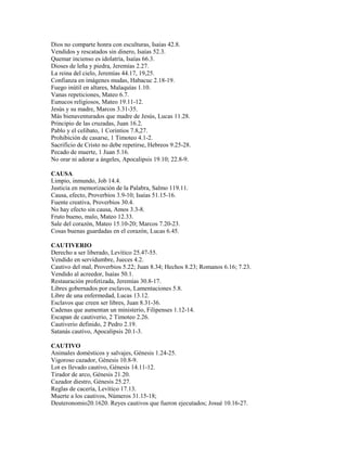 Dios no comparte honra con esculturas, Isaías 42.8.
Vendidos y rescatados sin dinero, Isaías 52.3.
Quemar incienso es idolatría, Isaías 66.3.
Dioses de leña y piedra, Jeremías 2.27.
La reina del cielo, Jeremías 44.17, 19,25.
Confianza en imágenes mudas, Habacuc 2.18-19.
Fuego inútil en altares, Malaquías 1.10.
Vanas repeticiones, Mateo 6.7.
Eunucos religiosos, Mateo 19.11-12.
Jesús y su madre, Marcos 3.31-35.
Más bienaventurados que madre de Jesús, Lucas 11.28.
Principio de las cruzadas, Juan 16.2.
Pablo y el celibato, 1 Corintios 7.8,27.
Prohibición de casarse, 1 Timoteo 4.1-2.
Sacrificio de Cristo no debe repetirse, Hebreos 9.25-28.
Pecado de muerte, 1 Juan 5.16.
No orar ni adorar a ángeles, Apocalipsis 19.10; 22.8-9.
CAUSA
Limpio, inmundo, Job 14.4.
Justicia en memorización de la Palabra, Salmo 119.11.
Causa, efecto, Proverbios 3.9-10; Isaías 51.15-16.
Fuente creativa, Proverbios 30.4.
No hay efecto sin causa, Amos 3.3-8.
Fruto bueno, malo, Mateo 12.33.
Sale del corazón, Mateo 15.10-20; Marcos 7.20-23.
Cosas buenas guardadas en el corazón, Lucas 6.45.
CAUTIVERIO
Derecho a ser liberado, Levítico 25.47-55.
Vendido en servidumbre, Jueces 4.2.
Cautivo del mal, Proverbios 5.22; Juan 8.34; Hechos 8.23; Romanos 6.16; 7.23.
Vendido al acreedor, Isaías 50.1.
Restauración profetizada, Jeremías 30.8-17.
Libres gobernados por esclavos, Lamentaciones 5.8.
Libre de una enfermedad, Lucas 13.12.
Esclavos que creen ser libres, Juan 8.31-36.
Cadenas que aumentan un ministerio, Filipenses 1.12-14.
Escapan de cautiverio, 2 Timoteo 2.26.
Cautiverio definido, 2 Pedro 2.19.
Satanás cautivo, Apocalipsis 20.1-3.
CAUTIVO
Animales domésticos y salvajes, Génesis 1.24-25.
Vigoroso cazador, Génesis 10.8-9.
Lot es llevado cautivo, Génesis 14.11-12.
Tirador de arco, Génesis 21.20.
Cazador diestro, Génesis 25.27.
Reglas de cacería, Levítico 17.13.
Muerte a los cautivos, Números 31.15-18;
Deuteronomio20.1620. Reyes cautivos que fueron ejecutados; Josué 10.16-27.
 