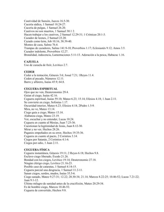 Cautividad de Sansón, Jueces 16.5-30.
Cacería sádica, 1 Samuel 18.24-27.
Cacería de pulgas, 1 Samuel 26.20.
Cautivos no son muertos, 1 Samuel 30.1 2.
Hacen trabajar a los cautivos, 2 Samuel 12.29-31; 1 Crónicas 20.1-3.
Cazador de leones, 2 Samuel 23.20.
Cazado como león, Job 10.16; 38.39-40.
Montes de caza, Salmo 76.4.
Trampas de cazadores, Salmo 141.9-10; Proverbios 1.17; Eclesiastés 9.12; Amos 3.5.
Cazador indolente, Proverbios 12.27.
Brutalidad, indecencia, Lamentaciones 5.11-13. Adoración a la pesca, Habacuc 1.16.
CAZUELA
Uso de cazuela de freír, Levítico 2.7.
CEDER
Ceder a la tentación, Génesis 3.6; Josué 7.21; 1Reyes 11.4.
Ceden al pecado, Números 12.11.
Barro y alfarero, Isaías 45.9; 64.8.
CEGUERA ESPIRITUAL
Ojos que no ven, Deuteronomio 29.4.
Guían al ciego, Isaías 42.16.
Ceguera espiritual, Isaías 59.10; Mateo 6.23; 15.14; Efesios 4.18; 1 Juan 2.11.
Se convierte en ciego, Sofonías 1.17.
Oscuridad interior, Mateo 6.23; Efesios 4.18; 2Pedro 1.5-9.
Mira, no ve, Mateo 13.14.
Ciego guía a ciego, Mateo 15.14.
Alabanza ciega, Mateo 23.19.
Ver, escuchar y no entender, Lucas 10.24.
Ceguera en cuanto al Mesías, Juan 7.25-36.
Cuestionan la legitimidad de Jesús, Juan 8.12-30.
Mirar y no ver, Hechos 28.26.
Paganos empeñados en su error, Hechos 19.35-36.
Ceguera en cuanto al pacto, 2 Corintios 3.14.
Ciegos por Satanás, 2 Corintios 4.1-6.
Ciegos por odio, 1 Juan 2.11.
CEGUERA FÍSICA
Ceguera instantánea, Génesis 19.11; 2 Reyes 6.18; Hechos 9.8.
Esclavo ciego liberado, Éxodo 21.26.
Bondad con los ciegos, Levítico 19.14; Deuteronomio 27.18.
Ningún clérigo ciego, Levítico 21.16-23.
Posible caso de cataratas, 1 Samuel 4.14-15.
Ceguera parcial una desgracia, 1 Samuel 11.2-11.
Sanan ciegos, sordos, mudos, Isaías 35.5-6.
Ciego sanado, Mateo 9.27-31; 12.22; 20.30-34; 21.14; Marcos 8.22-25; 10.46-52; Lucas 7.21-22;
Juan 9.1-12.
Último milagro de sanidad antes de la crucifixión, Mateo 20.29-34.
Fe de hombre ciego, Marcos 10.46-52.
Ceguera de convertido, Hechos 9.8.
 