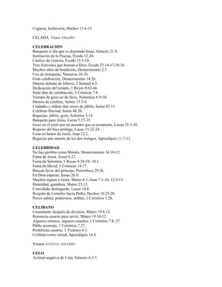Ceguera, hechicería, Hechos 13.6-12.
CELADA Véase ENGAÑO
CELEBRACIÓN
Banquete el día que es destetado Isaac, Génesis 21.8.
Institución de la Pascua, Éxodo 12.24.
Cántico de victoria, Éxodo 15.1-18.
Tres festivales que honran a Dios, Éxodo 23.14-17;10.10.
Muchos años de bendición, Deuteronomio 2.7.
Uso de trompetas, Números 10.10.
Gran celebración, Deuteronomio 14.26.
Danzas delante de Jehová, 2 Samuel 6.5.
Dedicación del templo, 1 Reyes 8.62-66.
Siete días de celebración, 2 Crónicas 7.8.
Tiempo de gozo no de lloro, Nehemías 8.9-10.
Deseos de celebrar, Salmo 13.5-6.
Ciudades y aldeas dan voces de júbilo, Isaías 42.11.
Celebran libertad, Isaías 48.20.
Regocijo, júbilo, gozo, Sofonías 3.14.
Banquete para Jesús, Lucas 5.27-35.
Gozo en el cielo por un pecador que se arrepiente, Lucas 15.3-10.
Regreso del hijo pródigo, Lucas 15.22-24.
Cena en honor de Jesús, Juan 12.2.
Regocijo por muerte de los dos testigos, Apocalipsis 11.7-11.
CELEBRIDAD
No hay profeta como Moisés, Deuteronomio 34.10-12.
Fama de Josué, Josué 6.27.
Fama de Salomón, 1 Reyes 4.29-34; 10.1.
Fama de David, 1 Crónicas 14.17.
Buscan favor del príncipe, Proverbios 29.26.
En Dios esperan, Isaías 26.8.
Muchos siguen a Jesús, Mateo 8.1; Juan 7.1-10; 12.9-13.
Humildad, grandeza, Mateo 23.12.
Convidado distinguido, Lucas 14.8.
Respeto de Cornelio hacia Pedro, Hechos 10.25-26.
Pocos sabios, poderosos, nobles, 1 Corintios 1.26.
CELIBATO
Casamiento después de divorcio, Mateo 19.8.12.
Renuncia casarse para servir, Mateo 19.10-12.
Algunos solteros, algunos casados, 1 Corintios 7.8, 27.
Pablo aconseja, 1 Corintios 7.27.
Prohibirán casarse, 1 Timoteo 4.3.
Celibato como virtud, Apocalipsis 14.4.
Véanse EUNUCO, SOLTERO
CELO
Actitud negativa de Caín, Génesis 4.3-7.
 