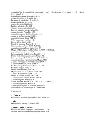 Acusación falsa, 1 Samuel 13.14; Nehemías 6.7; Job 2.5; 22.6; Jeremías 37.13; Mateo 5.11, 27.12; Lucas
6.7; 1 Pedro 3.16.
Acusación, inocencia, 1 Samuel 22.11-15.
Acusar al acusador, 1 Reyes 18.16-18.
Lo acusan de blasfemia, 1 Reyes 21.13.
Invectiva satánica, Job 1.6-12.
Aceptar la culpabilidad, Job 6.29.
Palabras aplastantes, Job 19.2.
Testigos sin compasión, Salmo 35.11.
Reponer lo que no se robó, Salmo 69.4.
Acusar sin razón, Proverbios 3.30.
Acusación en contra de Dios, Jeremías 4.10.
Acusan al profeta, Jeremías 26.1-24.
Acusación pagana, Daniel 3.12-18.
Valor para acusar, Daniel 5.18-26.
Cargos falsos, Daniel 6.5-24.
Satanás el acusador, Zacarías 3.1-2.
Silencio de Jesús, Mateo 26.57-67; 27.12-14.
Acusaciones contra Jesús, Mateo 26.61-65;
Marcos 15.2,26; Lucas 23.2-3,38; Juan 18.30,33; 19.12,19-22.
Acusación personal, Mateo 27.3.
Responder a una, eludir la otra, Mateo 27.11-14.
Buscan motivo para acusar a Jesús, Marcos 3.2.
Jesús acusado por la familia, Marcos 3.20-21, 31-32.
Acusaciones falsas y contradictorias, Marcos 14.56.
Acusado por una joven sirviente, Marcos 14.66-69.
Acusación de fariseos, Lucas 11.45-54.
Palabras para poder responder, Lucas 12.11-12.
Blasfemia alegada, Juan 5.18.
Moisés como acusador, Juan 5.45.
Mujer sorprendida en adulterio, Juan 8.3-11.
Acusado de mentiroso, Juan 8.12-13.
Muerte de Esteban, Hechos 6.8—7.60.
Acusación contra Esteban, Hechos 6.11,13.
Acusación injusta, Hechos 16.20-21.
Acusan ministros, Hechos 17.7; 18.13; 24.5; 25.18-19,26-27.
Acusación no probada, Hechos 25.7.
Acusar que es culpable de lo mismo, Romanos 2.1.
Necesidad de dos o tres testigos, 1 Timoteo 5.19.
Véase ARRESTO.
ACÚSTICA
La acústica a través del agua desde la barca, Lucas 5.1-3.
ADÁN
Definición del nombre, Eclesiastés 6.10.
ADAPTACIÓN CULTURAL
Elementos de adoración pagana, Deuteronomio 12.1-4.
Mensaje adaptado a la mentalidad griega, Juan 1.1-14.
 