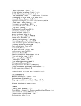 Codicia causa peleas, Génesis 13.5-7.
Actitud de Ismael hacia Isaac, Génesis 21.8-10.
Envidia debido a riquezas, Génesis 26.12-14.
Celos de hermanos, Génesis 37.3-4. Celo divino, Éxodo 20.5;
Deuteronomio 32.16,21; Salmo 78.58; Isaías 30.1-2.
Nombre de Dios es «Celoso», Éxodo 34.14.
Especificaciones legales para esposo celoso, Números 5.12-31.
Celo de María y Aarón, Números 12.1-9.
No comparte honores, Jueces 12.1-3.
Competencia de frente, 1 Samuel 17.55, 58.
Celos de rey, 1 Samuel 18.8.
Ciudadanos celosos, 2 Samuel 19.43.
Celo marital, 1 Crónicas 15.29.
Veneno del alma, Job 5.2 (VP).
Montes envidiosos, Salmo 68.16.
Envidia de prosperidad, Salmo 73.3-12.
Marido celoso, Proverbios 6.34.
Pudren la vida, Proverbios 14.30 (LBD).
No envidiar pecadores, Proverbios 23.17.
Celos más crueles que ira, Proverbios 27.4 (VP).
Envidiar al prójimo, Eclesiastés 4.4.
Duros celos de amor, Cantares 8.6.
ídolo de celo, Ezequiel 8.5.
Se aparta celo divino, Ezequiel 16.42.
No le encuentra falta, Daniel 6.4.
Celo con ira, Zacarías 8.2.
Parábola de obreros en la viña, Mateo 20.1-16.
Celos en la familia, Lucas 15.11-32.
Celos y quejas, Hechos 6.1 (NVI).
Celo religioso, Hechos 13.45.
Celos causan oposición, Hechos 17.5.
Celo espiritual, Romanos 10.19.
No compararse con otros, Calatas 6.4-5 (NVI).
Envidia entre los que predican a Cristo, Filipenses 1.15.
Envidia causa muerte, 1 Juan 3.12.
Véanse CODICIAR, DILIGENCIA, FORMALIDAD, IGUALDAD
CELO POSESIVO
Abuso en el sacrificio, 1 Samuel 2.12-17.
Reclaman poder, 2 Samuel 19.43.
Exige pago por ministerio espiritual, 2 Reyes 5.20-27.
Avaricia, Jeremías 8.10. Véase AVARICIA
CENSO
Censo en Israel, Números 1.2; 26.2.
Censo dañino, 2 Samuel 24.1. Hombres de edad militar, 2 Samuel 24.2.
Censo por ímpetu satánico, 1 Crónicas 21.1.
Enumeración de cautivos, Esdras 2.3-64.
Registro divino, Salmo 87.5-6.
 