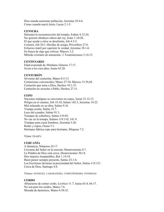 Dios manda aumentar población, Jeremías 29.4-6.
Censo cuando nació Jesús, Lucas 2.1-5.
CENSURA
Detienen la reconstrucción del templo, Esdras 4.12-24.
No quieren obedecer edicto del rey, Ester 1.10-20.
El que ayuda a otros se desalienta, Job 4.3-5.
Censura, Job 20.3. Heridas de amigo, Proverbios 27.6.
Esfuerzo inútil por suprimir la verdad, Jeremías 38.1-6.
En busca de algo que criticar, Marcos 3.2.
Método cristiano de amonestar, 2 Tesalonicenses 3.14-15.
CENTENARIO
Edad avanzada de Abraham, Génesis 17.17.
Joven a los cien años, Isaías 65.20.
CENTURIÓN
Sirviente del centurión, Mateo 8.5-13.
Centuriones convencidos, Mateo 27.54; Marcos 15.39,44.
Centurión que teme a Dios, Hechos 10.1-33.
Centurión no escucha a Pablo, Hechos 27.11.
CEPO
Naciones malignas se convierten en cepos, Josué 23.12-13.
Peligro en el camino, Job 18.10; Salmo 142.3; Jeremías 18.22.
Mal enlazado en su obra, Salmo 9.16.
Trampa oculta, Salmo 35.7.
Lazo del cazador, Salmo 91.3.
Trampas de soberbios, Salmo 119.85.
No cae en la trampa, Salmos 119.110; 141.9.
Trampas para cazar hombres, Jeremías 5.26.
Redes y cepos, Oseas 5.1.
Hermano fabrica cepo para hermano, Miqueas 7.2.
Véase TRAMPA
CERCANÍA
A distancia, Números 24.17.
Cercanía del Señor en la oración, Deuteronomio 4.7.
La Palabra de Dios está cerca, Deuteronomio 30.14.
Dos mujeres inseparables, Rut 1.14-18.
Buen pastor siempre presente, Salmo 23.1-4.
Las Escrituras declaran la proximidad del Señor, Salmo 119.151.
Cerca de Dios, Santiago 4.8.
Véanse AFINIDAD, CAMARADERÍA, COMPAÑERISMO, INTIMIDAD
CERDO
Abstenerse de comer cerdo, Levítico 11.7; Isaías 65.4; 66.17.
No son para los cerdos, Mateo 7.6.
Morada de demonios, Mateo 8.30-32.
 