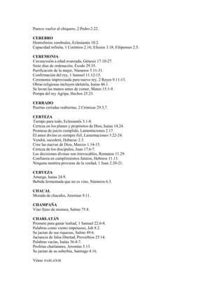 Puerco vuelve al chiquero, 2 Pedro 2.22.
CEREBRO
Hemisferios cerebrales, Eclesiastés 10.2.
Capacidad infinita, 1 Corintios 2.16; Efesios 3.18; Filipenses 2.5.
CEREMONIA
Circuncisión a edad avanzada, Génesis 17.10-27.
Siete días de ordenación, Éxodo 29.35.
Purificación de la mujer, Números 5.11-31.
Confirmación del rey, 1 Samuel 11.12-15.
Ceremonia improvisada para nuevo rey, 2 Reyes 9.11-13.
Obras religiosas incluyen idolatría, Isaías 46.1.
Se lavan las manos antes de comer, Mateo 15.1-9.
Pompa del rey Agripa, Hechos 25.23.
CERRADO
Puertas cerradas reabiertas, 2 Crónicas 29.3,7.
CERTEZA
Tiempo para todo, Eclesiastés 3.1-8.
Certeza en los planes y propósitos de Dios, Isaías 14.24.
Promesa de juicio cumplido, Lamentaciones 2.17.
El amor divino es siempre fiel, Lamentaciones 3.22-24.
Vendrá, sucederá, Habacuc 2.3.
Cree las nuevas de Dios, Marcos 1.14-15.
Certeza de los discípulos, Juan 17.6-7.
Las decisiones divinas son irrevocables, Romanos 11.29.
Confianza en cumplimientos futuros, Hebreos 11.13.
Ninguna mentira proviene de la verdad, 1 Juan 2.20-21.
CERVEZA
Amarga, Isaías 24.9.
Bebida fermentada que no es vino, Números 6.3.
CHACAL
Morada de chacales, Jeremías 9.11.
CHAMPAÑA
Vino lleno de mistura, Salmo 75.8.
CHARLATÁN
Promete para ganar lealtad, 1 Samuel 22.6-8.
Palabras como viento impetuoso, Job 8.2.
Se jactan de sus riquezas, Salmo 49.6.
Jactancia de falsa libertad, Proverbios 25.14.
Palabras vacías, Isaías 36.4-7.
Profetas charlatanes, Jeremías 5.13.
Se jactan de su soberbia, Santiago 4.16.
Véase HABLADOR.
 
