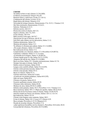 CHISME
No hablar ni bien ni mal, Génesis 31.24 (LBD).
Evidencia circunstancial, Génesis 39.6-20.
Rumores falsos y maliciosos, Éxodo 23.1 (RVA).
Condenación del chisme, Levítico 19.16.
Regla básica del chisme, Números 23.8.
Necesidad de testigos honestos, Deuteronomio 17.6; 19.15; 1 Timoteo 5.19.
Dar falso testimonio, Deuteronomio 19.16-21.
Soborno, Nehemías 6.12-13.
Informe secreto, Job 4.12.
Protección contra el chisme, Job 5.21.
Sujeto a chismes, Job 17.6; 30.9.
Evitar chismes, Job 19.4.
Bebe escarnio como agua, Job 34.7.
Oración por los que le hirieron, Job 42.10.
Solo Dios sabe cuántos son los adversarios, Salmo 3.1-2.
Palabras deshonestas, Salmo 5.9.
Mentiras del prójimo, Salmo 12.2.
No difamar ni chismear para adorar, Salmo 15.1-3 (LBD).
«No acepte chismes», Salmo 15.3 (LBD).
Reivindicación divina, Salmo 17.2.
Comprometido a no chismear, Salmo 17.3; Proverbios 4.24 (RVA).
Calumnias e infamias, Salmo 31.11-13 (LBD).
«Contiendas de la lengua», Salmo 31.20 (RVA).
Chisme impide gozar la vida, Salmo 34.12-13 (VP).
Alegrarse del mal de otro, Salmo 35.15 (LBD).
Boca con freno, Salmo 39.1. Grandes murmuraciones, Salmo 41.7-8.
Siempre listo para el chisme, Salmo 50.19.
Hablar contra el hermano, Salmo 50.20.
Lengua como cuchillo afilado, Salmo 52.2-4 (VP).
Chisme contra persona inocente, Salmo 59.4.
Chisme como pecado, Salmo 59.12.
Bocas en silencio, Salmo 63.11.
Chismes maliciosos, Salmo 64.3 (LBD).
«Caerán por sus propias palabras», Salmo 64.8 (VP).
Odio sin causa, Salmo 69.4.
Chismes a la puerta, Salmo 69.12.
Escarnio quebranta corazón, Salmo 69.20.
Chismear sobre infortunio, Salmo 69.26.
Mofarse de otros, Salmo 89.50-51 (LBD).
Infamia contra prójimo, Salmo 101.5; Proverbios 11.9; 1 Timoteo 5.13.
Boca mentirosa, Salmo 109.1-3. Objeto de oprobio, Salmo 109.25,29,31.
Protección de las Escrituras contra el chisme, Salmo 119.69-70,78.
Oración cuando nos hieren con chismes, Salmos 120.1-2; 123.3-4.
Reivindicación, Salmo 135.14.
Chisme como lenguas como serpiente, Salmo 140.3.
Evitar el chisme, Salmo 141.3; Lucas 6.37; Efesios 4.29.
Boca corrupta, Proverbios 6.12-14; Miqueas 6.12.
Pecado de escuchar chismes, Proverbios 17.4.
«¡Qué apetitosos bocadillos son los chismes!», Proverbios 18.8 (LBD); 20.22.
Locuacidad del chismoso, Proverbios 20.19 (LBD).
 