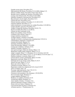 Guardar secreto ajeno, Proverbios 25.9.
Daño potencial del chisme, Proverbios 25.18 (LBD); Gálatas 5.15.
Silencio combate chisme, Proverbios 26.20; Amos 26.22.
Bocados suaves y palabras de chismoso, Proverbios 26.22.
Lisonja como forma de odio, Proverbios 26.28 (LBD).
Soberbia, arrogancia y boca perversa, Proverbios 8.13.
Boca del justo y de los impíos, Proverbios 10.11.
Chisme del necio, Proverbios 10.18.
Chisme traiciona confianza, Proverbios 11.13; 20.19; 25.9.
Chismoso habitual, Proverbios 11.13.
Labios mentirosos y los que actúan con verdad, Proverbios 12.22 (RVA).
Lengua apacible y perversa, Proverbios 15.4.
Amigos se alejan del chismoso, Proverbios 16.28, 17.9.
Pan de ociosidad, Proverbios 31.27 (RVA).
Chisme con alas, Eclesiastés 10.20.
Poder de las palabras, Isaías 29.20-21.
Confianza vence chismes, Isaías 51.7.
Lengua mentirosa, Jeremías 9.3.
«Lengua experta», Jeremías 9.5-8 (LBD).
Atacado con dichos y murmuraciones, Lamentaciones 3.62 (RVA).
Calumniadores sangrientos, Ezequiel 22.9.
Lamento del chisme, Miqueas 2.4.
Enemigos satisfechos, Habacuc 2.5.
Frutos de homicidas, Habacuc 2.10 (LBD).
Castigo para mofadores, Sofonías 2.9-10.
Satanás el acusador, Zacarías 3.1-2.
José quiere proteger a María de chismes, Mateo 1.19.
Regocijarse cuando sufran vituperios, Mateo 5.11-12.
Juzgar y juzgado, Mateo 7.1-5; Romanos 14.13; 1Corintios 10.27-29.
Chismes contra Jesús, Mateo 9.10-12; 11.18-19; Marcos 14.53-59; Juan 7.12.
Palabras condenan o exoneran, Mateo 12.37.
Chisme denota corazón contaminado, Mateo 15.10-20.
Reprensión en privado, Mateo 18.15-17.
Estrategia de los que acusan a Jesús, Mateo 21.25-27.
Silencio de Jesús, Mateo 27.12-14.
Busca que criticar, Marcos 3.1 -6.
Chismosos al acecho, Marcos 3.1-6.
Regocijarse cuando nos vituperan por la fe, Lucas 6.22-23.
Juicio a la ligera, Juan 7.24.
No juzgar según apariencias, Juan 7.24; 8.3-11.
«Chisme» productivo, Romanos 1.8.
Chismosos entre pecadores viles, Romanos 1.29-30 (NVI).
Sin excusa para juzgar, Romanos 2.1.
Lengua engañosa, Romanos 3.13.
Bendecir y no maldecir, Romanos 12.14.
Actitud hacia débiles, Romanos 14.1.
Amor impide el chisme, 1 Corintios 13.6.
Solución espiritual al chisme, Calatas 6.1-5.
Pensar solo en lo bueno, Filipenses 4.8.
Conversación llena de gracia, Colosenses 4.6.
«Chisme» positivo, 1 Tesalonicenses 3.6.
 