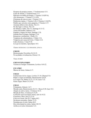 Ocuparse de propios asuntos, 1 Tesalonicenses 4.11.
Causa de chisme, 2 Tesalonicenses 3.11.
Diáconos sin doblez de lengua, 1 Timoteo 3.8 (RVA).
«No chismosas», 1 Timoteo 3.11 (VP).
Chismosas de casa en casa, 1 Timoteo 5.13.
Palabrerías impías, 1 Timoteo 6.20; 2 Timoteo 2.16(VP).
Palabra que carcome como gangrena, 2 Timoteo 2.17.
Ancianas deben evitar chisme, Tito 2.3.
No dar lugar a críticas, Tito 2.8.
No difamar a nadie, Tito 3.2; Santiago 4.11-12.
Temor del hombre, Hebreos 13.6.
Engañar y lengua sin freno, Santiago 1.26.
Guardar bien la lengua, Santiago 3.3-6.
Renunciar a retribución, 1 Pedro 3.9.
Vergüenza de calumniadores, 1 Pedro 3.16.
Vituperios por causa de Cristo, 1 Pedro 4.14.
Líder chismoso, 3 Juan 9-10.
Los que no mienten, Apocalipsis 14.5.
Véanse DEGRADAR, CALUMNIADOR, LENGUA.
CHISTE
Broma pesada, Proverbios 26.18-19.
Ni necedades ni truhanerías, Efesios 5.4.
Véase HUMOR
CHIVO EXPIATORIO
Víctima en Antiguo Testamento, Levítico 16.8-22.
CICATRIZ
Marcas de Jesús, Calatas 6.17.
CIEGO
Limitaciones de los ciegos, Levítico 21.18; 2Samuel 5.8.
Palpar a ciegas al mediodía, Deuteronomio 28.29.
Los ciegos ven, Mateo 15.31; 21.14; Lucas 7.22.
Guías ciegos, Mateo 23.23-24.
CIELO
Firmamento, Génesis 1.6-7.
Morada santa, Deuteronomio 26.15; 1 Reyes 8.30; Juan 14.2.
Alegría en cielo y tierra, 1 Crónicas 16.31.
Morada de Dios, 2 Crónicas 6.33,39.
Confusión acerca de futuro eterno, Job 10.19-22.
Cuestiona a Dios, Job 22.12-14.
Cielo en el norte, Job 26.7; Salmo 48.2.
Sin deseos terrenales, Salmo 73.25.
Nostalgia por el cielo, Salmo 84.2.
Dios mira desde los cielos, Salmo 102.19.
Arriba en el cielo, Eclesiastés 3.21.
 