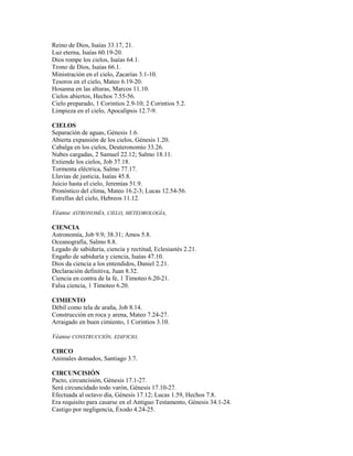 Reino de Dios, Isaías 33.17, 21.
Luz eterna, Isaías 60.19-20.
Dios rompe los cielos, Isaías 64.1.
Trono de Dios, Isaías 66.1.
Ministración en el cielo, Zacarías 3.1-10.
Tesoros en el cielo, Mateo 6.19-20.
Hosanna en las alturas, Marcos 11.10.
Cielos abiertos, Hechos 7.55-56.
Cielo preparado, 1 Corintios 2.9-10; 2 Corintios 5.2.
Limpieza en el cielo, Apocalipsis 12.7-9.
CIELOS
Separación de aguas, Génesis 1.6.
Abierta expansión de los cielos, Génesis 1.20.
Cabalga en los cielos, Deuteronomio 33.26.
Nubes cargadas, 2 Samuel 22.12; Salmo 18.11.
Extiende los cielos, Job 37.18.
Tormenta eléctrica, Salmo 77.17.
Lluvias de justicia, Isaías 45.8.
Juicio hasta el cielo, Jeremías 51.9.
Pronóstico del clima, Mateo 16.2-3; Lucas 12.54-56.
Estrellas del cielo, Hebreos 11.12.
Véanse ASTRONOMÍA, CIELO, METEOROLOGÍA,
CIENCIA
Astronomía, Job 9.9; 38.31; Amos 5.8.
Oceanografía, Salmo 8.8.
Legado de sabiduría, ciencia y rectitud, Eclesiastés 2.21.
Engaño de sabiduría y ciencia, Isaías 47.10.
Dios da ciencia a los entendidos, Daniel 2.21.
Declaración definitiva, Juan 8.32.
Ciencia en contra de la fe, 1 Timoteo 6.20-21.
Falsa ciencia, 1 Timoteo 6.20.
CIMIENTO
Débil como tela de araña, Job 8.14.
Construcción en roca y arena, Mateo 7.24-27.
Arraigado en buen cimiento, 1 Corintios 3.10.
Véanse CONSTRUCCIÓN, EDIFICIO.
CIRCO
Animales domados, Santiago 3.7.
CIRCUNCISIÓN
Pacto, circuncisión, Génesis 17.1-27.
Será circuncidado todo varón, Génesis 17.10-27.
Efectuada al octavo día, Génesis 17.12; Lucas 1.59, Hechos 7.8.
Era requisito para casarse en el Antiguo Testamento, Génesis 34.1-24.
Castigo por negligencia, Éxodo 4.24-25.
 