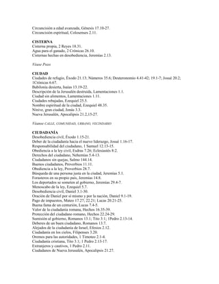 Circuncisión a edad avanzada, Génesis 17.10-27.
Circuncisión espiritual, Colosenses 2.11.
CISTERNA
Cisterna propia, 2 Reyes 18.31.
Agua para el ganado, 2 Crónicas 26.10.
Cisternas hechas en desobediencia, Jeremías 2.13.
Véase Pozo
CIUDAD
Ciudades de refugio, Éxodo 21.13; Números 35.6; Deuteronomio 4.41-42; 19.1-7; Josué 20.2;
1Crónicas 6.67.
Babilonia desierta, Isaías 13.19-22.
Descripción de la Jerusalén destruida, Lamentaciones 1.1.
Ciudad sin alimentos, Lamentaciones 1.11.
Ciudades rebajadas, Ezequiel 25.5.
Nombre espiritual de la ciudad, Ezequiel 48.35.
Nínive, gran ciudad, Jonás 3.3.
Nueva Jerusalén, Apocalipsis 21.2,15-27.
Véanse CALLE, COMUNIDAD, URBANO, VECINDARIO
CIUDADANÍA
Desobediencia civil, Éxodo 1.15-21.
Deber de la ciudadanía hacia el nuevo liderazgo, Josué 1.16-17.
Responsabilidad del ciudadano, 1 Samuel 12.13-15.
Obediencia a la ley civil, Esdras 7.26; Eclesiastés 8:2.
Derechos del ciudadano, Nehemías 5.4-13.
Ciudadanos sin quejas, Salmo 144.14.
Buenos ciudadanos, Proverbios 11.11.
Obediencia a la ley, Proverbios 28.7.
Búsqueda de una persona justa en la ciudad, Jeremías 5.1.
Forasteros en su propio país, Jeremías 14.8.
Los deportados se someten al gobierno, Jeremías 29.4-7.
Menoscabo de la ley, Ezequiel 5.7.
Desobediencia civil, Daniel 3.1-30.
Oración de Daniel por sí mismo y por la nación, Daniel 9.1-19.
Pago de impuestos, Mateo 17.27; 22.21; Lucas 20.21-25.
Buena fama de un centurión, Lucas 7.4-5.
Valor de la ciudadanía romana, Hechos 16.35-39.
Protección del ciudadano romano, Hechos 22.24-29.
Sumisión al gobierno, Romanos 13.1; Tito 3:1; 1Pedro 2.13-14.
Deberes de un buen ciudadano, Romanos 13.7.
Alejados de la ciudadanía de Israel, Efesios 2.12.
Ciudadanía en los cielos, Filipenses 3.20.
Oremos para las autoridades, 1 Timoteo 2.1-4.
Ciudadanía cristiana, Tito 3.1; 1 Pedro 2.13-17.
Extranjeros y cautivos, 1 Pedro 2.11.
Ciudadanos de Nueva Jerusalén, Apocalipsis 21.27.
 