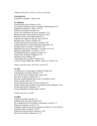 Véanse EXTRANJERO, IGLESIA Y ESTADO, XENOFOBIA
CIUDADANO
Ciudadanos contentos, 1 Reyes 4.20.
CLARIDAD
Comunicación clara, Números 12.4-8.
Ley de Dios claramente escrita en piedras, Deuteronomio 27.8.
Sabiduría de Salomón, 1 Reyes 4.29-34.
Hablar con claridad, Proverbios 8.6.
Escrito con instrumento de hierro, Jeremías 17.1-2.
Hierba pisoteada, aguas turbias, Ezequiel 34.18-19.
Mensaje escrito con claridad, Habacuc 2.2.
Expresión sin figuras de dicción, Juan 16.29-30.
Mensaje claro y efectivo, Hechos 14.1.
Exposición clara de las Escrituras, Hechos 18.26.
Verdad espiritual en términos humanos, Romanos 6.19.
Llamado claro a la acción, 1 Corintios 14.8.
Importancia de que nos entiendan, 1 Corintios 14.13-19.
Mensaje comprensible, 2 Corintios 1.13-14.
Claridad del mensaje evangélico, Calatas 1.8.
Desacuerdo clarificado, Filipenses 3.15.
Enseñanza clara, Hebreos 9.8.
Vaga imagen de lo venidero, Hebreos 10.1.
A veces es mejor hablar que escribir, 2 Juan 12; 3 Juan 13-14.
Véanse COMUNICACIÓN, DISCURSO, ELOCUENCIA
CLASE
La pobreza no es excusa para el maltrato, Éxodo 23.6.
Conocidos por su estirpe, Números 1.18.
En el día del juicio no habrá clases, Isaías 24.2.
Del menor al mayor, Jeremías 42.1-3.
Personas simples ganadas para Cristo, 1 Corintios 1.26-31.
Clases sociales, Efesios 6.5-9.
No hay distinción de clase en Cristo, Efesios 6.9.
Pablo se podría haber jactado de su posición social, Filipenses 3.2-11.
Es malo discriminar, Santiago 2.1-4.
Los que demandan el primer lugar, 3 Juan 9.
Véanse PREJUICIO, RACISMO
CLERO
Linaje de sacerdote, Éxodo 2.1-2.
Ordenación de siete días, Éxodo 29.35.
No se desposará con divorciadas ni Prostitutas, Levítico2 1.7.
Santo por ocupación, Levítico 21.8.
Calidad en estilo de vida para sacerdotes, Levítico 23.1-2,9-10,23-24.
Exención militar, Números 1.47-49.
Ojalá todos fueran profetas, Números 11.29.
Ejecución de líderes, Números 14.1-11.
 