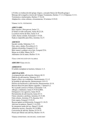 («Verbo» es traducción del griego «logos», concepto básico de filosofía griega.)
Mensaje del evangelio a través del Antiguo Testamento, Hechos 17.1-3; Filipenses 3.3-11.
Testimonio a intelectuales, Hechos 17.16-34.
Adaptación a otras culturas, circunstancias, 1Corintios 9.19-22.
Véanse TACTO, TESTIMONIO.
ADECUADO
Dios requiere, Dios provee, Isaías 2.3.
El Señor es todo suficiente, Isaías 44.22-28.
La justicia eterna de Dios, Isaías 51.8.
Labor, buena comida, Eclesiastés 5.18-20.
Nada es imposible para Dios, Jeremías 32.27.
ADEMÁN
Sacude vestido, Nehemías 5.13.
Ojos, pies y dedos, Proverbios 6.13.
Aplauso de profeta, Ezequiel 21.14.
Batir manos y golpear con el pie, Ezequiel 25.6.
Mojar en el plato, Mateo 26.23.
Ademanes con la mano, Hechos 13.16.
Véase COMUNICACIÓN SIN PALABRAS.
ADEUDO Véase DEUDA.
ADHESIVO
El asfalto reemplazó al mortero, Génesis 11.3.
ADIVINACIÓN
Averiguación por adivinación, Génesis 44.15.
Dádivas de adivinación, Números 22.7.
Seguir a Dios, no a soñadores, Deuteronomio 13.1-5.
Se prohíbe la adivinación, Deuteronomio 18.9-13.
Práctica de hechicería y adivinación, Deuteronomio 18.14.
Buscan dirección para objetos sagrados, 1 Samuel 6.2.
No se puede conocer el futuro, Eclesiastés 7.14.
«Brujas y médiums», Isaías 8.19-20 (LBD).
Enloquecer a los agoreros, Isaías 44.25.
Herramientas de adivinación, Isaías 65.11.
Falsos oráculos y profetas, Jeremías 23.33-40.
Falso aliento, Jeremías 27.9; Zacarías 10.2.
Guía segura, Ezequiel 13.22-23
Buscan agüero en bifurcación, Ezequiel 21.18-23.
Adivinos en palacio, Daniel 2.1-4 (VP).
Se interpreta sueño del rey, Daniel 2.24-49.
«Mentiras necias», Zacarías 10.2 (LBD).
Conversión de adivina, Hechos 16.16-19.
Presos por liberar una adivina, Hechos 16.19.
Véanse ESPIRITISMO, HECHICERÍA, EXORCISMO
 