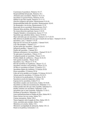 Cuestionan el sacerdocio, Números 16.3-7.
Responsabilidad del pecado, Números 18.1.
Alimentos para sacerdotes, Números 18.11-13.
Sacerdotes no poseen bienes, Números 18.20.
Hablan lo que Dios manda, Números 23.11-12.
Oración compasiva del pastor, Deuteronomio 9.25-29.
Responsabilidad doble del sacerdote, Deuteronomio 10.8-9.
No desatender a los levitas, Deuteronomio 12.19.
Renovado fervor sacerdotal, Deuteronomio 18.6-7.
Detectar falsos profetas, Deuteronomio 18.21-22.
No tienen dirección espiritual, Jueces 2.18-19.
Singular llamado y circunstancias, Jueces 17.7-13.
Sacerdotes que adoraban ídolos, Jueces 18.30-31.
Hijos malvados que son sacerdotes, 1 Samuel 2.12-17,22-25.
Más dolorosa la pérdida del arca que la muerte de sus hijos, 1 Samuel 4.16-18.
Sacerdote y juez, 1 Samuel 7.15-16.
Pago por los servicios de un profeta, 1 Samuel 9.6-8.
Una vida ejemplar, 1 Samuel 12.3.
Se hace pasar por sacerdote, 1 Samuel 13.8-14.
Influencia perdida, 1 Samuel 15.11.
Pueblo del sacerdote, 1 Samuel 20.1.
Rehúsan enfrentarse a los sacerdotes, 1 Samuel 22.16-17.
No apto para el sacerdocio, 1 Reyes 12.31.
Cualquiera puede ser sacerdote, 1 Reyes 13.33.
Profeta tildado de conflictivo, 1 Reyes 18.16-18.
Solo queda un profeta, 1 Reyes 18.22.
Sacerdote y rey, 2 Reyes 11.15-18.
Rol del sacerdote en el gobierno, 2 Reyes 12.1-2.
Sacerdote consulta a una profetisa, 2 Reyes 22.14.
Ni Dios ni sacerdotes en Israel, 2 Crónicas 15.3.
Sacerdotes dignos de confianza, 2 Crónicas 20.20.
Pocos sacerdotes, 2 Crónicas 29.34.
Libro de la ley perdido en el templo, 2 Crónicas 34.14-15.
Aliento para los sacerdotes, 2 Crónicas 34.14-15.
Se burlan de los predicadores, 2 Crónicas 36.16.
Sacerdocio exento de impuestos, Esdras 7.24.
Esposas de los sacerdotes, Esdras 9.1-2.
Sacerdotes casados con inconversos, Esdras 10.18-44.
Sacerdotes en obras de reconstrucción, Nehemías 3.1-2.
Esdras parado más alto que todo el pueblo, Nehemías 8.5.
Pueblo contento con sacerdotes, Nehemías 12.44.
Sacerdotes que se auto sustentan, Nehemías 13.10-11.
Profanan el sacerdocio, Nehemías 13.29.
Gran multitud proclama la Palabra de Dios, Salmo 68.11.
Pastor furioso con sus ovejas, Salmo 74.1.
Llamas mensajeras, Salmo 104.4.
Nunca hagamos mal al ungido de Dios, Salmo 105.15.
Jesús, sacerdote para siempre, Salmo 110.4.
Ministros en la noche, Salmo 134.1.
Ministerio acompañado de adoración, Salmo 135.1-2.
Pastor en la política, Eclesiastés 1.12.
 