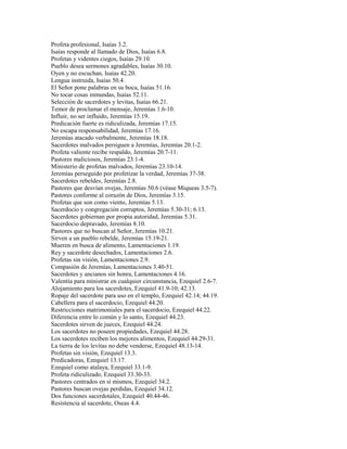 Profeta profesional, Isaías 3.2.
Isaías responde al llamado de Dios, Isaías 6.8.
Profetas y videntes ciegos, Isaías 29.10.
Pueblo desea sermones agradables, Isaías 30.10.
Oyen y no escuchan, Isaías 42.20.
Lengua instruida, Isaías 50.4.
El Señor pone palabras en su boca, Isaías 51.16.
No tocar cosas inmundas, Isaías 52.11.
Selección de sacerdotes y levitas, Isaías 66.21.
Temor de proclamar el mensaje, Jeremías 1.6-10.
Influir, no ser influido, Jeremías 15.19.
Predicación fuerte es ridiculizada, Jeremías 17.15.
No escapa responsabilidad, Jeremías 17.16.
Jeremías atacado verbalmente, Jeremías 18.18.
Sacerdotes malvados persiguen a Jeremías, Jeremías 20.1-2.
Profeta valiente recibe respaldo, Jeremías 20.7-11.
Pastores maliciosos, Jeremías 23.1-4.
Ministerio de profetas malvados, Jeremías 23.10-14.
Jeremías perseguido por profetizar la verdad, Jeremías 37-38.
Sacerdotes rebeldes, Jeremías 2.8.
Pastores que desvían ovejas, Jeremías 50.6 (véase Miqueas 3.5-7).
Pastores conforme al corazón de Dios, Jeremías 3.15.
Profetas que son como viento, Jeremías 5.13.
Sacerdocio y congregación corruptos, Jeremías 5.30-31; 6.13.
Sacerdotes gobiernan por propia autoridad, Jeremías 5.31.
Sacerdocio depravado, Jeremías 8.10.
Pastores que no buscan al Señor, Jeremías 10.21.
Sirven a un pueblo rebelde, Jeremías 15.19-21.
Mueren en busca de alimento, Lamentaciones 1.19.
Rey y sacerdote desechados, Lamentaciones 2.6.
Profetas sin visión, Lamentaciones 2.9.
Compasión de Jeremías, Lamentaciones 3.40-51.
Sacerdotes y ancianos sin honra, Lamentaciones 4.16.
Valentía para ministrar en cualquier circunstancia, Ezequiel 2.6-7.
Alojamiento para los sacerdotes, Ezequiel 41.9-10; 42.13.
Ropaje del sacerdote para uso en el templo, Ezequiel 42.14; 44.19.
Cabellera para el sacerdocio, Ezequiel 44.20.
Restricciones matrimoniales para el sacerdocio, Ezequiel 44.22.
Diferencia entre lo común y lo santo, Ezequiel 44.23.
Sacerdotes sirven de jueces, Ezequiel 44.24.
Los sacerdotes no poseen propiedades, Ezequiel 44.28.
Los sacerdotes reciben los mejores alimentos, Ezequiel 44.29-31.
La tierra de los levitas no debe venderse, Ezequiel 48.13-14.
Profetas sin visión, Ezequiel 13.3.
Predicadoras, Ezequiel 13.17.
Ezequiel como atalaya, Ezequiel 33.1-9.
Profeta ridiculizado, Ezequiel 33.30-33.
Pastores centrados en sí mismos, Ezequiel 34.2.
Pastores buscan ovejas perdidas, Ezequiel 34.12.
Dos funciones sacerdotales, Ezequiel 40.44-46.
Resistencia al sacerdote, Oseas 4.4.
 