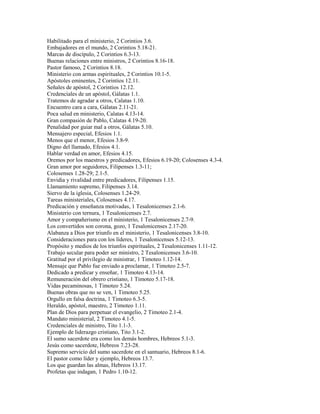 Habilitado para el ministerio, 2 Corintios 3.6.
Embajadores en el mundo, 2 Corintios 5.18-21.
Marcas de discípulo, 2 Corintios 6.3-13.
Buenas relaciones entre ministros, 2 Corintios 8.16-18.
Pastor famoso, 2 Corintios 8.18.
Ministerio con armas espirituales, 2 Corintios 10.1-5.
Apóstoles eminentes, 2 Corintios 12.11.
Señales de apóstol, 2 Corintios 12.12.
Credenciales de un apóstol, Gálatas 1.1.
Tratemos de agradar a otros, Calatas 1.10.
Encuentro cara a cara, Gálatas 2.11-21.
Poca salud en ministerio, Calatas 4.13-14.
Gran compasión de Pablo, Calatas 4.19-20.
Penalidad por guiar mal a otros, Gálatas 5.10.
Mensajero especial, Efesios 1.1.
Menos que el menor, Efesios 3.8-9.
Digno del llamado, Efesios 4.1.
Hablar verdad en amor, Efesios 4.15.
Oremos por los maestros y predicadores, Efesios 6.19-20; Colosenses 4.3-4.
Gran amor por seguidores, Filipenses 1.3-11;
Colosenses 1.28-29; 2.1-5.
Envidia y rivalidad entre predicadores, Filipenses 1.15.
Llamamiento supremo, Filipenses 3.14.
Siervo de la iglesia, Colosenses 1.24-29.
Tareas ministeriales, Colosenses 4.17.
Predicación y enseñanza motivadas, 1 Tesalonicenses 2.1-6.
Ministerio con ternura, 1 Tesalonicenses 2.7.
Amor y compañerismo en el ministerio, 1 Tesalonicenses 2.7-9.
Los convertidos son corona, gozo, 1 Tesalonicenses 2.17-20.
Alabanza a Dios por triunfo en el ministerio, 1 Tesalonicenses 3.8-10.
Consideraciones para con los líderes, 1 Tesalonicenses 5.12-13.
Propósito y medios de los triunfos espirituales, 2 Tesalonicenses 1.11-12.
Trabajo secular para poder ser ministro, 2 Tesalonicenses 3.6-10.
Gratitud por el privilegio de ministrar, 1 Timoteo 1.12-14.
Mensaje que Pablo fue enviado a proclamar, 1 Timoteo 2.5-7.
Dedicado a predicar y enseñar, 1 Timoteo 4.13-14.
Remuneración del obrero cristiano, 1 Timoteo 5.17-18.
Vidas pecaminosas, 1 Timoteo 5.24.
Buenas obras que no se ven, 1 Timoteo 5.25.
Orgullo en falsa doctrina, 1 Timoteo 6.3-5.
Heraldo, apóstol, maestro, 2 Timoteo 1.11.
Plan de Dios para perpetuar el evangelio, 2 Timoteo 2.1-4.
Mandato ministerial, 2 Timoteo 4.1-5.
Credenciales de ministro, Tito 1.1-3.
Ejemplo de liderazgo cristiano, Tito 3.1-2.
El sumo sacerdote era como los demás hombres, Hebreos 5.1-3.
Jesús como sacerdote, Hebreos 7.23-28.
Supremo servicio del sumo sacerdote en el santuario, Hebreos 8.1-6.
El pastor como líder y ejemplo, Hebreos 13.7.
Los que guardan las almas, Hebreos 13.17.
Profetas que indagan, 1 Pedro 1.10-12.
 