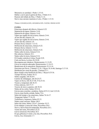 Ministerio en santidad, 1 Pedro 1.15-16.
Hablar y servir para la gloria de Dios, 1 Pedro 4.11.
Pastores del rebaño de Dios, 1 Pedro 5.1-4.
Siervo muy anciano mantiene el celo, 2 Pedro 1.13-14.
Véanse CONGREGACIÓN, DENOMINACIÓN, PASTOR, PREDICACIÓN
CLIMA
Estaciones después del diluvio, Génesis 8.22.
Separación de aguas, Génesis 1.6-8.
Separación de aguas, Génesis 1.6-8.
Vapor que regaba faz de la tierra, Génesis 2.4-6.
Al aire del día, Génesis 3.8.
Vapor que regaba faz de la tierra, Génesis 2.4-6.
Al aire del día, Génesis 3.8.
Primera lluvia, Génesis 7.11-12.
Definición de estaciones, Génesis 8.22.
Primera lluvia, Génesis 7.11-12.
Definición de estaciones, Génesis 8.22.
Nubes sobre la tierra, Génesis 9.14.
Día caluroso, Génesis 18.1.
Nubes sobre la tierra, Génesis 9.14.
El Creador controla el clima, Éxodo 9.29.
Cielo sin lluvia, Levítico 26.19,20.
Recompensa por obedecer, Deuteronomio 11.13-29.
Lluvia en estación adecuada, Deuteronomio 11.14-15.
Bendiciones de la naturaleza, Deuteronomio 33.13-16.
Oraciones por lluvia, 2 Samuel 12.18; 1 Reyes 18.16-46; Santiago 5.17-18.
Hambruna por causa de pecado, 2 Samuel 21.1.
Buen tiempo como bendición de Dios, 1 Reyes 8.35-36.
Tiempo lluvioso, Esdras 10.13.
Nubes cargadas, Job 26.8-9.
Camino de relámpagos, Job 28.25-27.
Vapor en lluvia, Job 36.27-30; 37.6,15-16.
Trueno y tempestad, Job 36.33.
Clima caluroso, Job 37.17.
Tesoros de nieve y granizo, Job 38.22.
Nubes de los cielos, Salmo 18.9-14.
Lluvias para cosechas y praderas, Salmo 65.9-13; Joel 2.23-24.
Lluvia como hierba cortada, Salmo 72.6.
Señor del tiempo y las estaciones, Salmo 74.16-17.
Tempestad, Salmo 77.16-19.
Torbellinos y hojarasca, Salmo 83.13.
Nubes como carrozas, Salmo 104.3.
Señor del clima, Salmo 135.6-7; Jeremías 10.13.
Evita trabajar a causa del clima, Proverbios 20.4.
Nieve y lluvia fuera de temporada, Proverbios 26.1.
Viento del norte, Proverbios 25.23.
Lluvia torrencial, Proverbios 28.3.
El que gobierna el viento y las olas, Proverbios 30.4.
Lluvia, ríos, Eclesiastés 1.7.
 