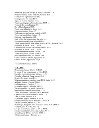 Demasiada preocupación por el clima, Eclesiastés 11.4.
Pasa el invierno y brotan las flores, Cantares 2.11-12.
Viento, lluvia y granizo, Isaías 28.2.
Enemigo como río, Isaías 59.19.
Aguas en el cielo, Jeremías 10.13.
Truenos, relámpagos y lluvia, Jeremías 51.15-16.
Tormenta del norte, Ezequiel 1.4.
Día nublado, Ezequiel 30.3.
Viento seco del desierto, Oseas 13.15.
Lluvias esparcidas, Amos 4.7.
Violenta tempestad marina, Jonás 1.4,10-15.
Tempestad y torbellino, Nahum 1.3.
Rocío del cielo, Zacarías 8.12.
Pedir a Dios lluvia primaveral, Zacarías 10.1.
Pronosticadores del clima, Mateo 16.1-3.
Viento obedece orden del Creador, Marcos 4.35-41; Lucas 8.22-25.
Pronóstico de lluvia, Lucas 12.54-56.
Confunden voz de Dios con trueno, Juan 12.28-29.
Pronóstico de lluvia, Lucas 12.54-56.
Inicio de tempestad marina, Hechos 27.6-9.
Viento huracanado, Hechos 27.13-14.
Poca ropa en mal clima, 1 Corintios 4.11.
Cuatro vientos de la tierra, Apocalipsis 7.1.
Granizo enorme, Apocalipsis 16.21.
Véanse METEORÓLOGO, TIEMPO
COBARDE
Hermanos cobardes, Génesis 42.21-28.
Se asusta de una hoja que cae, Levítico 26.36.
Pequeños como saltamontes, Números 13.33.
Cobardía infecciosa, Deuteronomio 20.8.
Derriten del temor, Josué 2.24.
Miles escapan de un enemigo, Josué 23.10; Isaías 30.17.
Soldados tímidos, 1 Samuel 23.1-5.
Lealtad dudosa, 1 Crónicas 12.19.
Incita a la cobardía, Nehemías 6.10-13.
Vuelven espaldas a la batalla, Salmo 78.9.
Impío endurece camino, Proverbios 21.29.
Temor del hombre, Proverbios 29.25; Gálatas 2.12.
Capturado sin ofrecer resistencia, Isaías 22.3.
Todo le asusta, Jeremías 20.3.
El problema egipcio, Jeremías 46.17-24.
Guerreros valientes huyen desnudos, Amos 2.16.
Fariseos cobardes, Mateo 21.45-46.
Pedro niega, discípulos están asustados, Mateo 26.31-35,69-75.
Vienen a Jesús de noche, Juan 3.2.
Los que no testifican, Juan 7.12-13; 12.42-43.
Fariseos no enfrentan amonestación, Juan 8.1-11.
Acusado de ser débil, 2 Corintios 10.10-11.
Cristianos cobardes, 1 Timoteo 4,16.
 