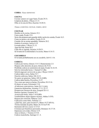 COBRA Véase SERPIENTES
COCINA
Cocinar carnero en Lugar Santo, Éxodo 29.31.
Limpieza de platos, 2 Reyes 21.13.
Ollas en la casa de Dios, Zacarías 14.20-21.
Véanse AUMENTOS, COCINAR, COMIDA, MENÚ.
COCINAR
Hombre en la cocina, Génesis 19.3.
Carne asada, Éxodo 12.8.
Sexto día preparan para guardar doble ración de comida, Éxodo 16.5.
Como no guisar a un cabrito, Éxodo 23.19.
Comida con un aroma agradable, Números 28.2.
Gedeón el cocinero, Jueces 6.19.
Lavando platos, 2 Reyes 21.13.
Agua hervida, Isaías 64.2.
Cada olla es sagrada, Zacarías 14.20-21.
Se levanta de la enfermedad a la cocina, Mateo 8.14-15.
COCODRILO
El leviatán probablemente era un cocodrilo, Job 41.1-16.
CODICIA
Codicia por tierras, Génesis 13.5-7; Deuteronomio 2.5.
Disputa sobre derechos de pozo, Génesis 26.19-22.
Prohibida codicia en suministros de maná, Éxodo 16.16-18.
Solo les interesaba lucrar, 1 Samuel 8.3 (Bj).
Solicitó pago por servicio de su amo, 2 Reyes 5.20-27.
Codicia daña a otros, Salmo 52.7.
Oración codiciosa, Salmo 106.14-15.
No quiso ser generoso, Salmo 109.16 (LBD).
Codicia daña familia, Proverbios 15.27.
Tres cosas que nunca se hartan, Proverbios 30.15-16.
El dinero no sacia, Eclesiastés 5.10.
«Codiciosos como perros», Isaías 56.11 (LBD).
Ganancias deshonestas, Jeremías 17.11; 22.17.
Prospera por fracasos de otros, Ezequiel 26.1-3.
Pastores egoístas, Ezequiel 34.2.
Avaricia por botín, Amos 3.10 (LBD).
Vendimiadores dejan algunos racimos, Abdías 5 (VP).
Riqueza por extorsión, Habacuc 2.6,9.
Codiciosos como lobos, Sofonías 3.3.
«¿Qué hay, pues, para nosotros?», Mateo 19.27 (RVA).
Treinta monedas de plata, Mateo 26.14-16,47-50.
Insensatez del rico, Lucas 12.13-21.
Cristianos por beneficios personales, Romanos 16.17-18.
Impurezas con avidez, Efesios 4.19.
Amor al dinero, 1 Timoteo 6.9-10.
Codicia insatisfecha, Santiago 4.1 -2.
 