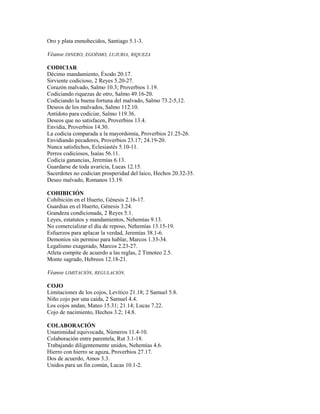Oro y plata enmohecidos, Santiago 5.1-3.
Véanse DINERO, EGOÍSMO, LUJURIA, RIQUEZA
CODICIAR
Décimo mandamiento, Éxodo 20.17.
Sirviente codicioso, 2 Reyes 5.20-27.
Corazón malvado, Salmo 10.3; Proverbios 1.19.
Codiciando riquezas de otro, Salmo 49.16-20.
Codiciando la buena fortuna del malvado, Salmo 73.2-5,12.
Deseos de los malvados, Salmo 112.10.
Antídoto para codiciar, Salmo 119.36.
Deseos que no satisfacen, Proverbios 13.4.
Envidia, Proverbios 14.30.
La codicia comparada a la mayordomía, Proverbios 21.25-26.
Envidiando pecadores, Proverbios 23.17; 24.19-20.
Nunca satisfechos, Eclesiastés 5.10-11.
Perros codiciosos, Isaías 56.11.
Codicia ganancias, Jeremías 6.13.
Guardarse de toda avaricia, Lucas 12.15.
Sacerdotes no codician prosperidad del laico, Hechos 20.32-35.
Deseo malvado, Romanos 13.19.
COHIBICIÓN
Cohibición en el Huerto, Génesis 2.16-17.
Guardias en el Huerto, Génesis 3.24.
Grandeza condicionada, 2 Reyes 5.1.
Leyes, estatutos y mandamientos, Nehemías 9.13.
No comercializar el día de reposo, Nehemías 13.15-19.
Esfuerzos para aplacar la verdad, Jeremías 38.1-6.
Demonios sin permiso para hablar, Marcos 1.33-34.
Legalismo exagerado, Marcos 2.23-27.
Atleta compite de acuerdo a las reglas, 2 Timoteo 2.5.
Monte sagrado, Hebreos 12.18-21.
Véanse LIMITACIÓN, REGULACIÓN.
COJO
Limitaciones de los cojos, Levítico 21.18; 2 Samuel 5.8.
Niño cojo por una caída, 2 Samuel 4.4.
Los cojos andan, Mateo 15.31; 21.14; Lucas 7.22.
Cojo de nacimiento, Hechos 3.2; 14.8.
COLABORACIÓN
Unanimidad equivocada, Números 11.4-10.
Colaboración entre parentela, Rut 3.1-18.
Trabajando diligentemente unidos, Nehemías 4.6.
Hierro con hierro se aguza, Proverbios 27.17.
Dos de acuerdo, Amos 3.3.
Unidos para un fin común, Lucas 10.1-2.
 