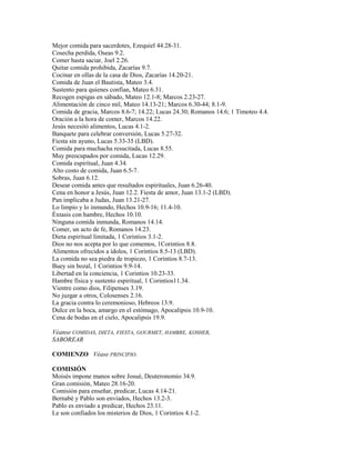 Mejor comida para sacerdotes, Ezequiel 44.28-31.
Cosecha perdida, Oseas 9.2.
Comer hasta saciar, Joel 2.26.
Quitar comida prohibida, Zacarías 9.7.
Cocinar en ollas de la casa de Dios, Zacarías 14.20-21.
Comida de Juan el Bautista, Mateo 3.4.
Sustento para quienes confían, Mateo 6.31.
Recogen espigas en sábado, Mateo 12.1-8; Marcos 2.23-27.
Alimentación de cinco mil, Mateo 14.13-21; Marcos 6.30-44; 8.1-9.
Comida de gracia, Marcos 8.6-7; 14.22; Lucas 24.30; Romanos 14.6; 1 Timoteo 4.4.
Oración a la hora de comer, Marcos 14.22.
Jesús necesitó alimentos, Lucas 4.1-2.
Banquete para celebrar conversión, Lucas 5.27-32.
Fiesta sin ayuno, Lucas 5.33-35 (LBD).
Comida para muchacha resucitada, Lucas 8.55.
Muy preocupados por comida, Lucas 12.29.
Comida espiritual, Juan 4.34.
Alto costo de comida, Juan 6.5-7.
Sobras, Juan 6.12.
Desear comida antes que resultados espirituales, Juan 6.26-40.
Cena en honor a Jesús, Juan 12.2. Fiesta de amor, Juan 13.1-2 (LBD).
Pan implicaba a Judas, Juan 13.21-27.
Lo limpio y lo inmundo, Hechos 10.9-16; 11.4-10.
Éxtasis con hambre, Hechos 10.10.
Ninguna comida inmunda, Romanos 14.14.
Comer, un acto de fe, Romanos 14.23.
Dieta espiritual limitada, 1 Corintios 3.1-2.
Dios no nos acepta por lo que comemos, 1Corintios 8.8.
Alimentos ofrecidos a ídolos, 1 Corintios 8.5-13 (LBD).
La comida no sea piedra de tropiezo, 1 Corintios 8.7-13.
Buey sin bozal, 1 Corintios 9.9-14.
Libertad en la conciencia, 1 Corintios 10.23-33.
Hambre física y sustento espiritual, 1 Corintios11.34.
Vientre como dios, Filipenses 3.19.
No juzgar a otros, Colosenses 2.16.
La gracia contra lo ceremonioso, Hebreos 13.9.
Dulce en la boca, amargo en el estómago, Apocalipsis 10.9-10.
Cena de bodas en el cielo, Apocalipsis 19.9.
Véanse COMIDAS, DIETA, FIESTA, GOURMET, HAMBRE, KOSHER,
SABOREAR
COMIENZO Véase PRINCIPIO.
COMISIÓN
Moisés impone manos sobre Josué, Deuteronomio 34.9.
Gran comisión, Mateo 28.16-20.
Comisión para enseñar, predicar, Lucas 4.14-21.
Bernabé y Pablo son enviados, Hechos 13.2-3.
Pablo es enviado a predicar, Hechos 23.11.
Le son confiados los misterios de Dios, 1 Corintios 4.1-2.
 