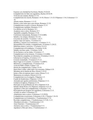 Exponer con claridad las Escrituras, Hechos 18.24-26.
Compañerismo de líder con seguidores, Hechos 20.36-38.
Visita de una semana, Hechos 21.3-4.
Compañerismo de oración, Romanos 1.8-10, Efesios 1.11-23; Filipenses 1.3-6; Colosenses 1.3-
14.
Aliento mutuo, Romanos 1.11-12.
Honrar a otros antes que a uno mismo, Romanos 12.10.
Compañerismo en gozo y tristeza, Romanos 12.15.
Compañerismo mundano, Romanos 13.13.
Los débiles en la fe, Romanos 14.1.
Aceptarse unos a otros, Romanos 15.7.
Agradable compañía, Romanos 15.24.
Confortarse mutuamente, Romanos 15.32 (LBD).
Saludos a los amigos, Romanos 16.3-16.
Creyentes de acuerdo, 1 Corintios 1.10-17.
Esposa viaja con esposo, 1 Corintios 9.5.
Hombres y mujeres en el ministerio, 1 Corintios 11.11.
Desequilibrio en comida y compañerismo, 1Corintios 11.20-22.
Diferentes dones y servicios, 1 Corintios 12.4-11.
Compañerismo en la alabanza, 1 Corintios 14.26.
Saludos con beso santo, 1 Corintios 16.20.
En las buenas y en las malas, 2 Corintios 1.7.
Compañerismo en las tristezas, 2 Corintios 2.2 (LBD).
Necesidad de compañero en ministerio, 2 Corintios 2.12-13.
Libertad en el Espíritu, 2 Corintios 3.17.
Corazón ensanchado, 2 Corintios 6.11-13.
Hacer lugar en el corazón, 2 Corintios 7.2 (NRV).
Ministerio y compañerismo, 2 Corintios 8.23.
Visita de Pablo a Pedro, Calatas 1.18.
Diestra de compañerismo, Calatas 2.9-10.
Hacer bien a todos, sobre todo a los creyentes, Gálatas 6.10.
Miembros de la familia de Dios, Efesios 2.19-22.
Imitar a Dios al expresar amor a otros, Efesios 5.1-2.
Mantenerse en contacto, Efesios 6.21-22.
Compañerismo en el evangelio, Filipenses 1.5.
Caudal de bendiciones, Filipenses 1.25-26.
Animados por iguales sentimientos, Filipenses 2.1-2.
Unidad en la Iglesia, Filipenses 4.1-9.
Participar en los problemas de otros, Filipenses 4.14.
Saludos desde Roma a los filipenses, Filipenses 4.21-23.
Agradecer a Dios por compañerismo, Colosenses 1.3-6.
Preocupación por progreso de seguidores, Colosenses 2.1-5.
«Unidos en amor», Colosenses 2.2.
«Sopórtense unos a otros», Colosenses 3.13 (NVI).
Compañerismo en prisiones, Colosenses 4.10; 2 Timoteo 1.16-18.
Compañerismo en el ministerio, 1 Tesalonicenses 2.7-9.
Recordar compañerismo, 1 Tesalonicenses 2.17-20; 3.1-5.
Abundancia de amor, 1 Tesalonicenses 3.12.
Amor fraternal, 1 Tesalonicenses 4.9.
Animarse unos a otros, 1 Tesalonicenses 5.11.
Agradecer a Dios por otros, 2 Tesalonicenses 1.3.
 