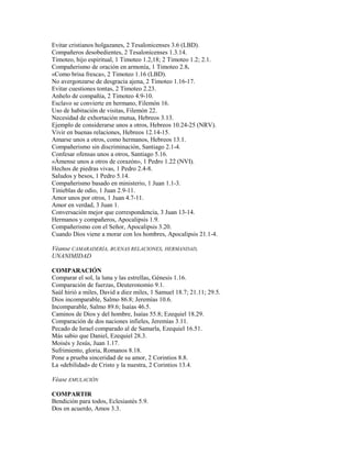 Evitar cristianos holgazanes, 2 Tesalonicenses 3.6 (LBD).
Compañeros desobedientes, 2 Tesalonicenses 1.3.14.
Timoteo, hijo espiritual, 1 Timoteo 1.2,18; 2 Timoteo 1.2; 2.1.
Compañerismo de oración en armonía, 1 Timoteo 2.8.
«Como brisa fresca», 2 Timoteo 1.16 (LBD).
No avergonzarse de desgracia ajena, 2 Timoteo 1.16-17.
Evitar cuestiones tontas, 2 Timoteo 2.23.
Anhelo de compañía, 2 Timoteo 4.9-10.
Esclavo se convierte en hermano, Filemón 16.
Uso de habitación de visitas, Filemón 22.
Necesidad de exhortación mutua, Hebreos 3.13.
Ejemplo de considerarse unos a otros, Hebreos 10.24-25 (NRV).
Vivir en buenas relaciones, Hebreos 12.14-15.
Amarse unos a otros, como hermanos, Hebreos 13.1.
Compañerismo sin discriminación, Santiago 2.1-4.
Confesar ofensas unos a otros, Santiago 5.16.
«Ámense unos a otros de corazón», 1 Pedro 1.22 (NVI).
Hechos de piedras vivas, 1 Pedro 2.4-8.
Saludos y besos, 1 Pedro 5.14.
Compañerismo basado en ministerio, 1 Juan 1.1-3.
Tinieblas de odio, 1 Juan 2.9-11.
Amor unos por otros, 1 Juan 4.7-11.
Amor en verdad, 3 Juan 1.
Conversación mejor que correspondencia, 3 Juan 13-14.
Hermanos y compañeros, Apocalipsis 1.9.
Compañerismo con el Señor, Apocalipsis 3.20.
Cuando Dios viene a morar con los hombres, Apocalipsis 21.1-4.
Véanse CAMARADERÍA, BUENAS RELACIONES, HERMANDAD,
UNANIMIDAD
COMPARACIÓN
Comparar el sol, la luna y las estrellas, Génesis 1.16.
Comparación de fuerzas, Deuteronomio 9.1.
Saúl hirió a miles, David a diez miles, 1 Samuel 18.7; 21.11; 29.5.
Dios incomparable, Salmo 86.8; Jeremías 10.6.
Incomparable, Salmo 89.6; Isaías 46.5.
Caminos de Dios y del hombre, Isaías 55.8; Ezequiel 18.29.
Comparación de dos naciones infieles, Jeremías 3.11.
Pecado de Israel comparado al de Samarla, Ezequiel 16.51.
Más sabio que Daniel, Ezequiel 28.3.
Moisés y Jesús, Juan 1.17.
Sufrimiento, gloria, Romanos 8.18.
Pone a prueba sinceridad de su amor, 2 Corintios 8.8.
La «debilidad» de Cristo y la nuestra, 2 Corintios 13.4.
Véase EMULACIÓN
COMPARTIR
Bendición para todos, Eclesiastés 5.9.
Dos en acuerdo, Amos 3.3.
 