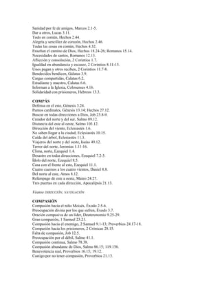 Sanidad por fe de amigos, Marcos 2.1-5.
Dar a otros, Lucas 3.11.
Todo en común, Hechos 2.44.
Alegría y sencillez de corazón, Hechos 2.46.
Todas las cosas en común, Hechos 4.32.
Enseñan el camino de Dios, Hechos 18.24-26; Romanos 15.14.
Necesidades de santos, Romanos 12.13.
Aflicción y consolación, 2 Corintios 1.7.
Igualdad en abundancia y escasez, 2 Corintios 8.11-15.
Unos pagan y otros reciben, 2 Corintios 11.7-8.
Bendecidos bendicen, Gálatas 3.9.
Cargas compartidas, Calatas 6.2.
Estudiante y maestro, Calatas 6.6.
Informan a la Iglesia, Colosenses 4.16.
Solidaridad con prisioneros, Hebreos 13.3.
COMPÁS
Defensa en el este, Génesis 3.24.
Puntos cardinales, Génesis 13.14; Hechos 27.12.
Buscar en todas direcciones a Dios, Job 23.8-9.
Creador del norte y del sur, Salmo 89.12.
Distancia del este al oeste, Salmo 103.12.
Dirección del viento, Eclesiastés 1.6.
No saben llegar a la ciudad, Eclesiastés 10.15.
Caída del árbol, Eclesiastés 11.3.
Viajeros del norte y del oeste, Isaías 49.12.
Terror del norte, Jeremías 1.11-16.
Clima, norte, Ezequiel 1.4.
Desastre en todas direcciones, Ezequiel 7.2-3.
Ídolo del norte, Ezequiel 8.5.
Casa con el frente al este, Ezequiel 11.1.
Cuatro cuernos a los cuatro vientos, Daniel 8.8.
Del norte al este, Amos 8.12.
Relámpago de este a oeste, Mateo 24.27.
Tres puertas en cada dirección, Apocalipsis 21.13.
Véanse DIRECCIÓN, NAVEGACIÓN
COMPASIÓN
Compasión hacia el niño Moisés, Éxodo 2.5-6.
Preocupación divina por los que sufren, Éxodo 3.7.
Oración compasiva de un líder, Deuteronomio 9.25-29.
Gran compasión, 1 Samuel 23.21.
Compasión hacia el enemigo, 2 Samuel 9.1-13; Proverbios 24.17-18.
Compasión hacia los prisioneros, 2 Crónicas 28.15.
Falta de compasión, Job 12.5.
Preocupación por el débil, Salmo 41.1.
Compasión continua, Salmo 78.38.
Compasión abundante de Dios, Salmo 86.15; 119.156.
Benevolencia real, Proverbios 16.15; 19.12.
Castigo por no tener compasión, Proverbios 21.13.
 