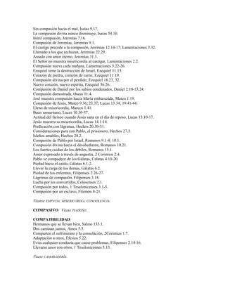 Sin compasión hacia el mal, Isaías 9.17.
La compasión divina nunca disminuye, Isaías 54.10.
Inútil compasión, Jeremías 7.16.
Compasión de Jeremías, Jeremías 9.1.
El castigo precede a la compasión, Jeremías 12.14-17; Lamentaciones 3.32.
Llamado a los que rechazan, Jeremías 22.29.
Amado con amor eterno, Jeremías 31.3.
El Señor no muestra misericordia al castigar, Lamentaciones 2.2.
Compasión nueva cada mañana, Lamentaciones 3.22-26.
Ezequiel teme la destrucción de Israel, Ezequiel 11.13.
Corazón de piedra, corazón de carne, Ezequiel 11.19.
Compasión divina por el perdido, Ezequiel 18.23, 32.
Nuevo corazón, nuevo espíritu, Ezequiel 36.26.
Compasión de Daniel por los sabios condenados, Daniel 2.10-13,24.
Compasión demostrada, Oseas 11.4.
José muestra compasión hacia María embarazada, Mateo 1.19.
Compasión de Jesús, Mateo 9.36; 23.37; Lucas 13.34; 19.41-44.
Lleno de misericordia, Marcos 1.41.
Buen samaritano, Lucas 10.30-37.
Actitud del fariseo cuando Jesús sana en el día de reposo, Lucas 13.10-17.
Jesús muestra su misericordia, Lucas 14.1-14.
Predicación con lágrimas, Hechos 20.30-31.
Consideraciones para con Pablo, el prisionero, Hechos 27.3.
Isleños amables, Hechos 28.2.
Compasión de Pablo por Israel, Romanos 9.1-4; 10.1.
Compasión divina hacia el desobediente, Romanos 10.21.
Los fuertes cuidan de los débiles, Romanos 15.1.
Amor expresado a través de angustia, 2 Corintios 2.4.
Pablo se compadece de los Gálatas, Calatas 4.19-20.
Piedad hacia el caído, Gálatas 6.1-2.
Llevar la carga de los demás, Gálatas 6.2.
Piedad de los enfermos, Filipenses 2.26-27.
Lágrimas de compasión, Filipenses 3.18.
Lucha por los convertidos, Colosenses 2.1.
Compasión por todos, 1 Tesalonicenses 3.1-5.
Compasión por un esclavo, Filemón 8-21.
Véanse EMPATIA, MISERICORDIA, CONDOLENCIA.
COMPASIVO Véase PIADOSO.
COMPATIBILIDAD
Hermanos que se llevan bien, Salmo 133.1.
Dos caminan juntos, Amos 3.3.
Comparten el sufrimiento y la consolación, 2Corintios 1.7.
Adaptación a otros, Efesios 5.22.
Evita cualquier conducta que cause problemas, Filipenses 2.14-16.
Llevarse unos con otros, 1 Tesalonicenses 5.13.
Véase CAMARADERÍA.
 