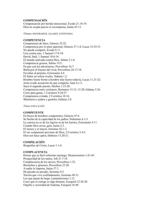 COMPENSACIÓN
Compensación por herida intencional, Éxodo 21.18-19.
Dios no acepta precio ni recompensa, Isaías 45.13.
Véanse HONORARIOS, SALARIO, ESTIPENDIO.
COMPETENCIA
Competencia de fetos, Génesis 25.22.
Competencia por el amor paternal, Génesis 37.1-4; Lucas 15.25-31.
No puede competir, Éxodo 9.11.
Uno contra uno, 1 Samuel 17.8-10.
David, Saúl, 1 Samuel 18.6-16.
El mundo malvado contra Dios, Salmo 2.1-4.
Competencia gozosa, Salmo 19.5.
En paz con los adversarios, Proverbios 16.7.
Burla por el fracaso del rival, Proverbios 24.17-18.
Envidiar al prójimo, Eclesiastés 4.4.
El Señor no tolera rivales, Nahum 1.2.
Hombre fuerte frente a hombre más fuerte todavía, Lucas 11.21-22.
Jesús evade acusación de que competía, Juan 4.1-3.
Saca el segundo puesto, Hechos 1.23-26.
Competencia entre cristianos, Romanos 13.13; 15.20; Gálatas 5.26.
Corre para ganar, 1 Corintios 9.24-27.
Competencia evitada, 2 Corintios 10.16.
Ministerio a judíos y gentiles, Gálatas 2.8.
Véase EMULACIÓN.
COMPETENTE
En busca de hombres competentes, Génesis 47.6.
Se burlan de la capacidad de los judíos, Nehemías 4.1-3.
La carrera no es de los ligeros ni de los fuertes, Eclesiastés 9.11.
Cuando Dios envía, guía, Isaías 2.3.
El menor y el mayor, Jeremías 42.1-3.
El ser competente proviene de Dios, 2 Corintios 3.4-5.
Dios nos hace aptos, Hebreos 13.20-21.
COMPILACIÓN
Biografías de Cristo, Lucas 1.1-4.
COMPLACENCIA
Pensar que es fácil enfrentar enemigo, Deuteronomio 1.41-45.
Prosperidad de los malos, Job 21.7-18.
Complacencia de los necios, Proverbios 1.32.
Borrachos y glotones, Proverbios 23.20.
A nadie le importa, Isaías 57.1.
De pecado en pecado, Jeremías 9.3.
Nación que vive confiadamente, Jeremías 49.31.
Los que pasan de largo, Lamentaciones 1.12.
Creer que el castigo es algo distante, Ezequiel 12.26-28.
Orgullo y ociosidad de Sodoma, Ezequiel 16.49.
 