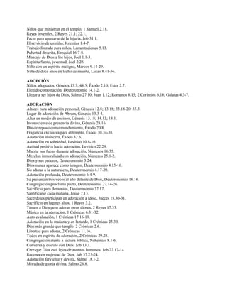 Niños que ministran en el templo, 1 Samuel 2.18.
Reyes juveniles, 2 Reyes 21.1; 22.1.
Pacto para apartarse de la lujuria, Job 31.1.
El servicio de un niño, Jeremías 1.4-7.
Trabajo forzado para niños, Lamentaciones 5.13.
Pubertad descrita, Ezequiel 16.7-8.
Mensaje de Dios a los hijos, Joel 1.1-3.
Espíritu Santo, juventud, Joel 2.28.
Niño con un espíritu maligno, Marcos 9.14-29.
Niña de doce años en lecho de muerte, Lucas 8.41-56.
ADOPCIÓN
Niños adoptados, Génesis 15.3; 48.5; Éxodo 2.10; Ester 2.7.
Elegido como nación, Deuteronomio 14.1-2.
Llegar a ser hijos de Dios, Salmo 27.10; Juan 1.12; Romanos 8.15; 2 Corintios 6.18; Gálatas 4.3-7.
ADORACIÓN
Altares para adoración personal, Génesis 12.8; 13.18; 33.18-20; 35.3.
Lugar de adoración de Abram, Génesis 13.3-4.
Altar en medio de encinos, Génesis 13.18; 14.13; 18.1.
Inconsciente de presencia divina, Génesis 28.16.
Día de reposo como mandamiento, Éxodo 20.8.
Fragancia exclusiva para el templo, Éxodo 30.34-38.
Adoración insincera, Éxodo 32.6.
Adoración en sobriedad, Levítico 10.8-10.
Actitud positiva hacia adoración, Levítico 22.29.
Muerte por fuego durante adoración, Números 16.35.
Mezclan inmoralidad con adoración, Números 25.1-2.
Dios y sus proezas, Deuteronomio 3.24.
Dios nunca aparece como imagen, Deuteronomio 4.15-16.
No adorar a la naturaleza, Deuteronomio 4.17-20.
Adoración profunda, Deuteronomio 6.4-9.
Se presentan tres veces al año delante de Dios, Deuteronomio 16.16.
Congregación proclama pacto, Deuteronomio 27.14-26.
Sacrificio para demonios, Deuteronomio 32.17.
Santificarse cada mañana, Josué 7.13.
Sacerdotes participan en adoración a ídolo, Jueces 18.30-31.
Sacrificio en lugares altos, 1 Reyes 3.2.
Temen a Dios pero adoran otros dioses, 2 Reyes 17.33.
Música en la adoración, 1 Crónicas 6.31-32.
Auto evaluación, 1 Crónicas 17.16-19.
Adoración en la mañana y en la tarde, 1 Crónicas 23.30.
Dios más grande que templo, 2 Crónicas 2.6.
Libertad para adorar, 2 Crónicas 11.16.
Todos en espíritu de adoración, 2 Crónicas 29.28.
Congregación atenta a lectura bíblica, Nehemías 8.1-6.
Conversa y discute con Dios, Job 13.3.
Cree que Dios está lejos de asuntos humanos, Job 22.12-14.
Reconocen majestad de Dios, Job 37.23-24.
Adoración ferviente y devota, Salmo 18.1-2.
Morada de gloria divina, Salmo 26.8.
 