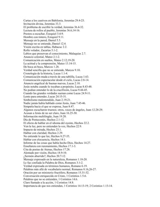 Cartas a los cautivos en Babilonia, Jeremías 29.4-23.
Invitación divina, Jeremías 33.3.
El problema de escribir la verdad, Jeremías 36.4-32.
Lectura de rollos al pueblo, Jeremías 36.6,14-16.
Prestos a escuchar, Ezequiel 3.4-9.
Hombre con tintero, Ezequiel 9.11.
Mensaje en la pared, Daniel 5.5.
Mensaje no se entiende, Daniel 12.4.
Visión escrita en tablas, Habacuc 2.2.
Rollo volador, Zacarías 5.1-2.
Labios que preservan el conocimiento, Malaquías 2.7.
Anuncio celestial, Mateo 2.1-2.
Comunicación en sueños, Mateo 2.12,19-20.
La actitud y la comprensión, Mateo 13.14-15.
De boca en boca, Marcos 1.28.
Verdad sencilla que no se entiende, Marcos 9.10.
Cronología de la historia, Lucas 1.1-4.
Comunicación muda a través de una tablilla, Lucas 1.63.
Comunicación espectacular desde el cielo, Lucas 2.8-14.
Anuncio angelical de buenas nuevas, Lucas 2.10.
Jesús notaba cuando lo tocaban a propósito, Lucas 8.43-48.
No podían entender lo de la crucifixión, Lucas 9.44-45.
Cuando las grandes verdades suenan como Lucas 24.9-11.
Lento para entender, Lucas 24.15-31.
Simbolismo malentendido, Juan 2.19-21.
Nadie jamás había hablado como Jesús, Juan 7.45-46.
Simpatía hacia el que se expresa, Juan 8.47.
Algunos escucharon truenos; otros, voces de ángeles, Juan 12.28-29.
Acusan a Jesús de no ser claro, Juan 16.25-30.
Información multilingüe, Juan 19.20.
Día de Pentecostés, Hechos 2.1-12.
El efecto de hablar en el idioma del oyente, Hechos 22.2.
Ven la luz, pero no entienden la voz, Hechos 22.9.
Impacto de mirada, Hechos 23.1.
Hablar con claridad, Hechos 2.29.
No entiende lo que lee, Hechos 8.27-35.
Hablar con elocuencia, Hechos 14.1.
Informe de las cosas que había hecho Dios, Hechos 14.27.
Enseñanza con razonamiento, Hechos 17.1-3.
Cita de poetas de Atenas, Hechos 17.28.
Alentado por visión, Hechos 18.9-10.
¿Sermón aburrido?, Hechos 20.7-12.
Mensaje expresado en la naturaleza, Romanos 1.18-20.
Le fue confiada la Palabra de Dios, Romanos 3.1-2.
Verdad expresada en términos humanos, Romano 6.19.
Palabras más allá de vocabulario normal, Romanos 8.16,26-27.
Oración por un ministerio fructífero, Romanos 15.31-32.
Conversación enriquecida en Cristo, 1 Corintios 1.5-6.
Palabras que no se entienden, 1 Corintios 14.6.
Claro llamado a la acción, 1 Corintios 14.8.
Importancia de que nos entiendan, 1 Corintios 14.13-19; 2 Corintios 1.13-14.
 