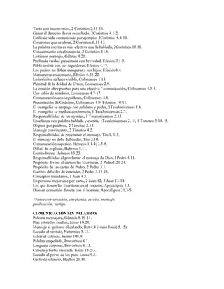 Tacto con inconversos, 2 Corintios 2.15-16.
Ganar el derecho de ser escuchado, 2Corintios 4.1-2.
Estilo de vida comunicado por ejemplo, 2Corintios 6.4-10.
Corazones que se abren, 2 Corintios 6.11-13.
La palabra escrita es más efectiva que la hablada, 2Corintios 10.10.
Conocimiento sin elocuencia, 2 Corintios 11.6.
Lo tienen perplejo, Gálatas 4.20.
Profunda verdad presentada con brevedad, Efesios 3.1-3.
Pablo insiste con sus seguidores, Efesios 4.17.
Los padres no deben exasperar a sus hijos, Efesios 6.4.
Mantenerse en contacto, Efesios 6.21-22.
Lo invisible se hace visible, Colosenses 1.15.
Plenitud de la deidad de Cristo, Colosenses 2.9.
La oración abre puertas para una efectiva '' comunicación, Colosenses 4.3-4.
Uso sabio de nombres, Colosenses 4.7-17.
Comunicación con seguidores, Colosenses 4.8.
Presentación de Onésimo, Colosenses 4.9; Filemón 10-11.
El evangelio se propaga con palabras y poder, 1Tesalonicenses 1.6.
El evangelio se predica con ternura, 1 Tesalonicenses 2.7.
Responsabilidad de los oyentes, 1 Tesalonicenses 2.13.
Enseñanza con palabra hablada y escrita, 1Tesalonicenses 2.15; 1 Timoteo 3.14-15.
Disputa por palabras, 2 Timoteo 2.14.
Mensaje convincente, 2 Timoteo 4.2.
Responsabilidad de proclamar el mensaje, Tito1. 1-3.
El mensaje no debe defraudar, Tito 2.10.
Comunicación superior, Hebreos 1.1-4; 3.5-8.
Difícil de explicar, Hebreos 5.11.
Escrito breve, Hebreos 13.22.
Responsabilidad al proclamar el mensaje de Dios, 1Pedro 4.11.
Propósito divino al darnos las Escrituras, 2 Pedro1.20-21.
Propósito de las cartas de Pedro, 2 Pedro 3.1.
Escritos difíciles de entender, 2 Pedro 3.15-16.
Conceptos mundanos, 1 Juan 4.5.
En persona mejor que por carta, 2 Juan 12; 3 Juan 13-14.
Los que tienen las Escrituras en el corazón, Apocalipsis 1.3.
Dios en comunión directa con el hombre, Apocalipsis 21.3-5.
Véanse conversación, enseñanza, escrito, mensaje,
predicación, testigo.
COMUNICACIÓN SIN PALABRAS
Paloma mensajera, Génesis 8.10-11.
Pies sobre los cuellos, Josué 10.24.
Mensaje al quitarse el calzado, Rut 4.8 (véase Josué 5.15).
Sacudir el vestido, Nehemías 5.13.
Echar el calzado, Salmo 108.9.
Palabra empeñada, Proverbios 6.1.
Lenguaje corporal, Proverbios 6.13.
Cabeza y barba rasurada, Isaías 15.2-3.
Sacudir el polvo de los pies, Lucas 9.5.
Gesto de silencio, Hechos 21.40.
 