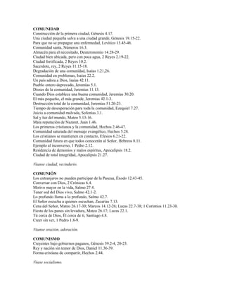 COMUNIDAD
Construcción de la primera ciudad, Génesis 4.17.
Una ciudad pequeña salva a una ciudad grande, Génesis 19.15-22.
Para que no se propague una enfermedad, Levítico 13.45-46.
Comunidad santa, Números 16.3.
Almacén para el necesitado, Deuteronomio 14.28-29.
Ciudad bien ubicada, pero con poca agua, 2 Reyes 2.19-22.
Ciudad fortificada, 2 Reyes 10.2.
Sacerdote, rey, 2 Reyes 11.15-18.
Degradación de una comunidad, Isaías 1.21,26.
Comunidad en problemas, Isaías 22.2.
Un país adora a Dios, Isaías 42.11.
Pueblo entero depravado, Jeremías 5.1.
Dioses de la comunidad, Jeremías 11.13.
Cuando Dios establece una buena comunidad, Jeremías 30.20.
El más pequeño, el más grande, Jeremías 42.1-3.
Destrucción total de la comunidad, Jeremías 51.20-23.
Tiempo de desesperación para toda la comunidad, Ezequiel 7.27.
Juicio a comunidad malvada, Sofonías 3.1.
Sal y luz del mundo, Mateo 5.13-16.
Mala reputación de Nazaret, Juan 1.46.
Los primeros cristianos y la comunidad, Hechos 2.46-47.
Comunidad saturada del mensaje evangélico, Hechos 5.28.
Los cristianos se mantienen en contacto, Efesios 6.21-22.
Comunidad futura en que todos conocerán al Señor, Hebreos 8.11.
Ejemplo al inconverso, 1 Pedro 2.12.
Residencia de demonios y malos espíritus, Apocalipsis 18.2.
Ciudad de total integridad, Apocalipsis 21.27.
Véanse ciudad, vecindario.
COMUNIÓN
Los extranjeros no pueden participar de la Pascua, Éxodo 12.43-45.
Conversar con Dios, 2 Crónicas 6.4.
Motivo mayor en la vida, Salmo 27.4.
Tener sed del Dios vivo, Salmo 42.1-2.
Lo profundo llama a lo profundo, Salmo 42.7.
El Señor escucha a quienes escuchan, Zacarías 7.13.
Cena del Señor, Mateo 26.17-30; Marcos 14.12-26; Lucas 22.7-38; 1 Corintios 11.23-30.
Fiesta de los panes sin levadura, Mateo 26.17; Lucas 22.1.
Tú cerca de Dios, Él cerca de tí, Santiago 4.8.
Creer sin ver, 1 Pedro 1.8-9.
Véanse oración, adoración.
COMUNISMO
Creyentes bajo gobiernos paganos, Génesis 39.2-4, 20-23.
Rey y nación sin temor de Dios, Daniel 11.36-39.
Forma cristiana de compartir, Hechos 2.44.
Véase socialismo.
 