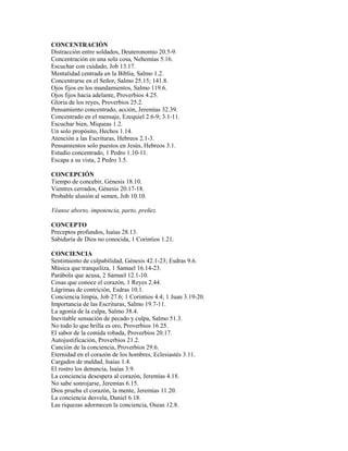 CONCENTRACIÓN
Distracción entre soldados, Deuteronomio 20.5-9.
Concentración en una sola cosa, Nehemías 5.16.
Escuchar con cuidado, Job 13.17.
Mentalidad centrada en la Biblia, Salmo 1.2.
Concentrarse en el Señor, Salmo 25.15; 141.8.
Ojos fijos en los mandamientos, Salmo 119.6.
Ojos fijos hacia adelante, Proverbios 4.25.
Gloria de los reyes, Proverbios 25.2.
Pensamiento concentrado, acción, Jeremías 32.39.
Concentrado en el mensaje, Ezequiel 2.6-9; 3.1-11.
Escuchar bien, Miqueas 1.2.
Un solo propósito, Hechos 1.14.
Atención a las Escrituras, Hebreos 2.1-3.
Pensamientos solo puestos en Jesús, Hebreos 3.1.
Estudio concentrado, 1 Pedro 1.10-11.
Escapa a su vista, 2 Pedro 3.5.
CONCEPCIÓN
Tiempo de concebir, Génesis 18.10.
Vientres cerrados, Génesis 20.17-18.
Probable alusión al semen, Job 10.10.
Véanse aborto, impotencia, parto, preñez.
CONCEPTO
Preceptos profundos, Isaías 28.13.
Sabiduría de Dios no conocida, 1 Corintios 1.21.
CONCIENCIA
Sentimiento de culpabilidad, Génesis 42.1-23; Esdras 9.6.
Música que tranquiliza, 1 Samuel 16.14-23.
Parábola que acusa, 2 Samuel 12.1-10.
Cosas que conoce el corazón, 1 Reyes 2.44.
Lágrimas de contrición, Esdras 10.1.
Conciencia limpia, Job 27.6; 1 Corintios 4.4; 1 Juan 3.19-20.
Importancia de las Escrituras, Salmo 19.7-11.
La agonía de la culpa, Salmo 38.4.
Inevitable sensación de pecado y culpa, Salmo 51.3.
No todo lo que brilla es oro, Proverbios 16.25.
El sabor de la comida robada, Proverbios 20.17.
Autojustificación, Proverbios 21.2.
Canción de la conciencia, Proverbios 29.6.
Eternidad en el corazón de los hombres, Eclesiastés 3.11.
Cargados de maldad, Isaías 1.4.
El rostro los denuncia, Isaías 3.9.
La conciencia desespera al corazón, Jeremías 4.18.
No sabe sonrojarse, Jeremías 6.15.
Dios prueba el corazón, la mente, Jeremías 11.20.
La conciencia desvela, Daniel 6.18.
Las riquezas adormecen la conciencia, Oseas 12.8.
 