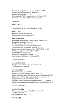 Profecía de Ezequiel con respecto al fin, Ezequiel 7.2.
Última frase de un gran profeta, Ezequiel 48.35.
Oración de Jesús, Juan 17.1 -5.
Exhortación de Pablo a la mayordomía, 2 Corintios 9.15.
Conclusión de La Biblia, Apocalipsis 22.20-21.
Véase final.
CONCUBINA
Trato preferencial para concubinas, Ester 2.8-14.
CONCURSO
Certamen de belleza, Ester 2.1-4.
Buscan mujer hermosa, 1 Reyes 1.3.
CONDENACIÓN
Condenado por sí mismo, 2 Samuel 24.10; Job 9.20; 42.6.
Pausa en la condena, Job 21.1 -3.
Heridas de amigo, Proverbios 27.6.
No hay condenación, Isaías 50.9; Romanos 8.1.
Segundo juicio de rey malvado, Jeremías 36.27-32.
Pecado continuo, juicio seguro, Amos 1.3,6,9,11,13; 2.1,4,6.
En busca de algo para criticar, Marcos 3.2.
Redentor y juez, Juan 5.22-24.
La tierra es sentenciada, Romanos 9.28.
Caer en manos del Dios vivo, Hebreos 10.31.
Véanse castigo, mal
CONDESCENDER
Rebajarse para honrar al otro, 2 Corintios 11.7.
Véanse humildad, sumisión.
CONDICIONES
Ultimátum divino, Éxodo 15.26.
Preparación espiritual para la victoria, Josué 3.5.
Condición para el castigo o bendición de Dios, 2 Crónicas 7.11-22.
La bendición de Dios depende de la obediencia, Jeremías 11.1-5.
La gran invitación de Dios, Jeremías 33.3.
Para Dios regresar a nosotros debemos regresar a Él, Zacarías 1.3.
Condiciones para mantener relaciones con Dios, 2Timoteo 2.11-13.
Véase BENDICION.
CONDOLENCIA
David consuela, 2 Samuel 10.2; 1 Crónicas 19.1-4.
Amigos de Job, Job 2.11.
De Jesús a María, Juan 11.23-35.
CONDUCTA
 